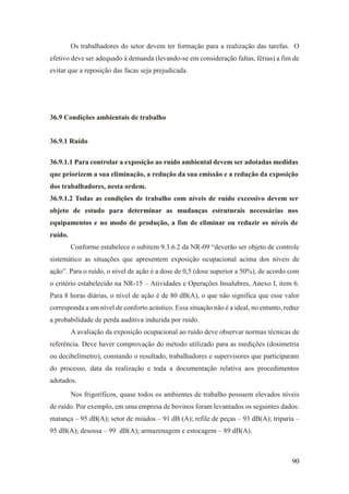 90
Os trabalhadores do setor devem ter formação para a realização das tarefas. O
efetivo deve ser adequado à demanda (levando-se em consideração faltas, férias) a fim de
evitar que a reposição das facas seja prejudicada.
36.9 Condições ambientais de trabalho
36.9.1 Ruído
36.9.1.1 Para controlar a exposição ao ruído ambiental devem ser adotadas medidas
que priorizem a sua eliminação, a redução da sua emissão e a redução da exposição
dos trabalhadores, nesta ordem.
36.9.1.2 Todas as condições de trabalho com níveis de ruído excessivo devem ser
objeto de estudo para determinar as mudanças estruturais necessárias nos
equipamentos e no modo de produção, a fim de eliminar ou reduzir os níveis de
ruído.
Conforme estabelece o subitem 9.3.6.2 da NR-09 “deverão ser objeto de controle
sistemático as situações que apresentem exposição ocupacional acima dos níveis de
ação”. Para o ruído, o nível de ação é a dose de 0,5 (dose superior a 50%), de acordo com
o critério estabelecido na NR-15 – Atividades e Operações Insalubres, Anexo I, item 6.
Para 8 horas diárias, o nível de ação é de 80 dB(A), o que não significa que esse valor
corresponda a um nível de conforto acústico. Essa situação não é a ideal, no entanto, reduz
a probabilidade de perda auditiva induzida por ruído.
A avaliação da exposição ocupacional ao ruído deve observar normas técnicas de
referência. Deve haver comprovação do método utilizado para as medições (dosimetria
ou decibelímetro), constando o resultado, trabalhadores e supervisores que participaram
do processo, data da realização e toda a documentação relativa aos procedimentos
adotados.
Nos frigoríficos, quase todos os ambientes de trabalho possuem elevados níveis
de ruído. Por exemplo, em uma empresa de bovinos foram levantados os seguintes dados:
matança – 95 dB(A); setor de miúdos – 91 dB (A); refile de peças – 93 dB(A); triparia –
95 dB(A); desossa – 99 dB(A); armazenagem e estocagem – 89 dB(A).
 