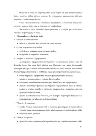 91
Os níveis de ruído nos frigoríficos têm a sua origem em uma multiplicidade de
fontes (esteiras, trilhos aéreos, sistemas de refrigeração, equipamentos elétricos,
utensílios e continentes metálicos).
Como é difícil identificar a contribuição de cada fonte ao ruído total, é necessário
agir sobre todas as fontes para se obter uma prevenção eficaz.
Na sequência estão ilustrados alguns princípios e exemplos para redução da
emissão e da propagação do ruído.
1. Eliminação ou redução na fonte
• Realocar as fontes de ruído:
➢ colocar as máquinas mais ruidosas em locais isolados.
• Revisar os processos de trabalho:
➢ modificar os processos ou métodos de trabalho;
➢ reorganizar as sequências de trabalho.
• Adequar as máquinas e equipamentos:
As máquinas e equipamentos em frigoríficos são construídas muitas vezes sob
demanda. Logo, fica mais fácil solicitar aos fabricantes que sejam incorporadas
tecnologias para que se tornem menos ruidosas, evitando-se, dessa maneira, a necessidade
de se corrigir posteriormente os problemas, o que será sempre muito mais complicado.
➢ trocar máquinas e equipamentos ruidosos por outros menos ruidosos;
➢ adaptar os tamanhos, tipos e potência das operações;
➢ escolher os materiais mais adequados para a fabricação dos equipamentos;
➢ efetuar a manutenção periódica de máquinas e equipamentos (ruído e vibração
podem se originar quando as partes dos equipamentos e máquinas estão mal
ajustadas ou deterioradas);
➢ reduzir o ruído mecânico utilizando, por exemplo, engrenagens helicoidais ao
invés das retas; em teflon, ao invés de metálicas.
• Vibrações de máquinas:
➢ instalar “blocos silenciadores” sob as máquinas para impedir a transmissão da
vibração para o piso e para as superfícies adjacentes suscetíveis de irradiar o ruído;
➢ equilibrar partes giratórias.
• Vibração dos painéis:
➢ ajustar bem partes, peças ou painéis para impedir que eles vibrem e emitam ruído;
 