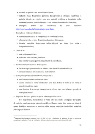 92
➢ recobrir os painéis com materiais resilientes;
➢ reduzir o ruído de carrinhos por meio da supressão da vibração, recobrindo os
painéis laterais no exterior com um material resiliente e instalando rodas
emborrachadas de grande diâmetro e com sistema de suspensão silenciosa;
➢ exemplos podem ser consultados no sítio eletrônico
http://www.manutan.be/fr/mab/chariot-pour-bacs.
• Redução do ruído aerodinâmico:
➢ eliminar as saídas de ar comprimido ou vapores ruidosos;
➢ eliminar arestas vivas e descontinuidades nos dutos de ar;
➢ instalar materiais absorventes (silenciadores) nos dutos (em volta e
longitudinalmente).
• Jatos de ar:
➢ usar pistolas especiais;
➢ reduzir a velocidade do jato de ar;
➢ não orientar os jatos perpendicularmente às superfícies.
• Enclausuramento acústico de máquinas:
➢ instalar capotagem hermética, coberta com materiais emborrachados;
➢ instalar materiais absorventes na parte interior.
• Sons puros (ruídos de tonalidades particulares):
➢ utilizar ventiladores mais silenciosos;
➢ adotar lâminas de serra "sanduíche", com duas folhas de metal e um filme de
amortecimento no meio;
➢ usar lâminas de serra que incorporem incisões a laser que inibem a geração de
vibração natural23
.
• Impactos devido a quedas de peças sobre superfícies duras:
Nos frigoríficos, muitas fontes de ruído estão associadas ao impacto por quedas
de material ou choque entre materiais metálicos. Quanto maior for a massa e a altura de
queda do objeto, maior será o nível de ruído, porque a energia transferida à superfície
pelo impacto é maior.
23
Para maiores informações, consultar INRS, Fr, ED 997, 2007 – Techniques de réduction du bruit en entrerprise,
examples de réalisation, Fiche 52 – utilisation de lames silencieuses pour scies circulaires à la table.
 