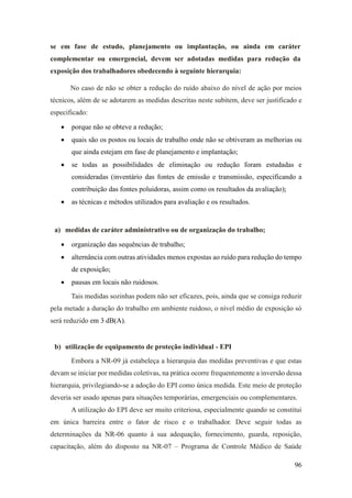 96
se em fase de estudo, planejamento ou implantação, ou ainda em caráter
complementar ou emergencial, devem ser adotadas medidas para redução da
exposição dos trabalhadores obedecendo à seguinte hierarquia:
No caso de não se obter a redução do ruído abaixo do nível de ação por meios
técnicos, além de se adotarem as medidas descritas neste subitem, deve ser justificado e
especificado:
• porque não se obteve a redução;
• quais são os postos ou locais de trabalho onde não se obtiveram as melhorias ou
que ainda estejam em fase de planejamento e implantação;
• se todas as possibilidades de eliminação ou redução foram estudadas e
consideradas (inventário das fontes de emissão e transmissão, especificando a
contribuição das fontes poluidoras, assim como os resultados da avaliação);
• as técnicas e métodos utilizados para avaliação e os resultados.
a) medidas de caráter administrativo ou de organização do trabalho;
• organização das sequências de trabalho;
• alternância com outras atividades menos expostas ao ruído para redução do tempo
de exposição;
• pausas em locais não ruidosos.
Tais medidas sozinhas podem não ser eficazes, pois, ainda que se consiga reduzir
pela metade a duração do trabalho em ambiente ruidoso, o nível médio de exposição só
será reduzido em 3 dB(A).
b) utilização de equipamento de proteção individual - EPI
Embora a NR-09 já estabeleça a hierarquia das medidas preventivas e que estas
devam se iniciar por medidas coletivas, na prática ocorre frequentemente a inversão dessa
hierarquia, privilegiando-se a adoção do EPI como única medida. Este meio de proteção
deveria ser usado apenas para situações temporárias, emergenciais ou complementares.
A utilização do EPI deve ser muito criteriosa, especialmente quando se constitui
em única barreira entre o fator de risco e o trabalhador. Deve seguir todas as
determinações da NR-06 quanto à sua adequação, fornecimento, guarda, reposição,
capacitação, além do disposto na NR-07 – Programa de Controle Médico de Saúde
 