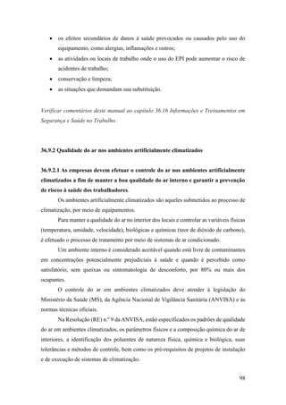 98
• os efeitos secundários de danos à saúde provocados ou causados pelo uso do
equipamento, como alergias, inflamações e outros;
• as atividades ou locais de trabalho onde o uso do EPI pode aumentar o risco de
acidentes de trabalho;
• conservação e limpeza;
• as situações que demandam sua substituição.
Verificar comentários deste manual ao capítulo 36.16 Informações e Treinamentos em
Segurança e Saúde no Trabalho.
36.9.2 Qualidade do ar nos ambientes artificialmente climatizados
36.9.2.1 As empresas devem efetuar o controle do ar nos ambientes artificialmente
climatizados a fim de manter a boa qualidade do ar interno e garantir a prevenção
de riscos à saúde dos trabalhadores.
Os ambientes artificialmente climatizados são aqueles submetidos ao processo de
climatização, por meio de equipamentos.
Para manter a qualidade do ar no interior dos locais e controlar as variáveis físicas
(temperatura, umidade, velocidade), biológicas e químicas (teor de dióxido de carbono),
é efetuado o processo de tratamento por meio de sistemas de ar condicionado.
Um ambiente interno é considerado aceitável quando está livre de contaminantes
em concentrações potencialmente prejudiciais à saúde e quando é percebido como
satisfatório, sem queixas ou sintomatologia de desconforto, por 80% ou mais dos
ocupantes.
O controle do ar em ambientes climatizados deve atender à legislação do
Ministério da Saúde (MS), da Agência Nacional de Vigilância Sanitária (ANVISA) e às
normas técnicas oficiais.
Na Resolução (RE) n.º 9 da ANVISA, estão especificados os padrões de qualidade
do ar em ambientes climatizados, os parâmetros físicos e a composição química do ar de
interiores, a identificação dos poluentes de natureza física, química e biológica, suas
tolerâncias e métodos de controle, bem como os pré-requisitos de projetos de instalação
e de execução de sistemas de climatização.
 