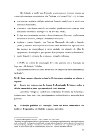 99
São obrigadas a atender essa legislação as empresas que possuam sistemas de
climatização com capacidade acima de 5 TR25
(15.000 kcal/h = 60.000 BTU/H), devendo:
• providenciar a avaliação biológica, química e física das condições do ar interior nos
ambientes climatizados;
• promover a correção das condições encontradas, quando necessária, para que estas
atendam ao estabelecido no artigo 4º da RE n.º 9 da ANVISA;
• divulgar aos ocupantes dos ambientes climatizados os procedimentos e resultados das
atividades de avaliação, correção e manutenção realizadas;
• implantar e manter disponível um Plano de Manutenção, Operação e Controle
(PMOC),contendo: a descrição das atividades a serem desenvolvidas; a periodicidade
das mesmas; as recomendações a serem adotadas em situações de falha do
equipamento e de emergência, para garantia de segurança do sistema de climatização;
• manter disponível o registro das avaliações e correções realizadas.
O PMOC do sistema de climatização deve estar coerente com a legislação de
Segurança e Medicina do Trabalho.
Todas as medidas elencadas acima devem estar sob a responsabilidade de um técnico
habilitado26
.
36.9.2.2 Para atender o disposto no item 36.9.2.1 devem ser adotados, no mínimo, o
seguinte:
a) limpeza dos componentes do sistema de climatização de forma a evitar a
difusão ou multiplicação de agentes nocivos à saúde humana;
Consiste na remoção de sujidade dos componentes do sistema de climatização,
equipamentos e dutos para evitar a sua dispersão no ambiente interno e a acumulação de
poluentes.
b) verificação periódica das condições físicas dos filtros mantendo-os em
condições de operação e substituindo-os quando necessário;
25
Tonelada de Refrigeração, sendo que 1 TR=12.000 BTU/H e 3.024 kcal/h.
26
Considera-se como responsável técnico o profissional que tem competência legal para exercer as atividades descritas,
sendo profissional de nível superior com habilitação na área de química (Engenheiro químico, Químico e Farmacêutico)
e na área de biologia (Biólogo, Farmacêutico e Biomédico), em conformidade com a regulamentação profissional
vigente no país e comprovação de Responsabilidade Técnica - RT, expedida pelo Órgão de Classe.
 