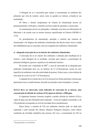 100
A filtragem do ar é necessária para reduzir a concentração no ambiente dos
poluentes que vêm do exterior, assim como os gerados no interior, evitando-se sua
acumulação.
Os filtros e demais componentes do sistema de climatização devem ser
permanentemente verificados e mantidos em bom estado de operação e conservação.
As manutenções devem ser planejadas e efetuadas com base em informações do
fabricante e de acordo com as normas técnicas especificadas na Portaria GM/MS n.º
3.523.
Os procedimentos de manutenção, operação e controle dos sistemas de
climatização e de limpeza dos ambientes climatizados não devem trazer riscos à saúde
dos trabalhadores que os executam, nem aos ocupantes dos ambientes climatizados.
c) adequada renovação do ar no interior dos ambientes climatizados.
A renovação do ar no interior dos ambientes é efetuada pela insuflação de ar
exterior e pela filtragem do ar insuflado, servindo para reduzir a concentração de
poluentes biológicos, gasosos e químicos nos ambientes internos.
De acordo com a legislação do MS27
, a taxa de renovação do ar adequada para
ambientes climatizados deve ser, no mínimo, de 27 m3
/hora/pessoa, exceto no caso
específico de ambientes com alta rotatividade de pessoas. Nestes casos, a taxa mínima de
renovação do ar deve ser de 17 m3
/hora/pessoa.
A captação de ar externo deve ser livre de possíveis fontes poluentes externas que
apresentem riscos à saúde humana, devendo ter proteção contra intempéries e insetos.
36.9.2.3 Deve ser observado, como indicador de renovação de ar interno, uma
concentração de dióxido de carbono (CO2) igual ou inferior a 1000 ppm.
O organismo humano consome oxigênio e produz dióxido de carbono (CO2) e
vapor de água, que são eliminados pela respiração. A taxa de oxigênio consumida e a de
CO2 produzido corresponde ao nível de atividade física (metabolismo).
Dessa forma, a emissão de CO2 nos ambientes internos pode ser dada pela
respiração e pela emissão dos demais efluentes biológicos humanos, como odores
resultantes da atividade metabólica das pessoas. Por isso, a concentração de CO2 no
27
Resolução (RE) n.º 9 da ANVISA.
 