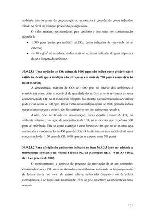 101
ambiente interno acima da concentração no ar exterior é considerada como indicador
válido do nível de poluição produzido pelas pessoas.
O valor máximo recomendável para conforto e bem-estar por contaminação
química é:
• 1.000 ppm (partes por milhão) de CO2, como indicador de renovação de ar
externo;
• <= 80 mg/m3
de aerodispersóides totais no ar, como indicador do grau de pureza
do ar e limpeza do ambiente.
36.9.2.3.1 Uma medição de CO2 acima de 1000 ppm não indica que o critério não é
satisfeito, desde que a medição não ultrapasse em mais de 700 ppm a concentração
no ar exterior.
A concentração máxima de CO2 de 1.000 ppm no interior dos ambientes é
considerada como critério aceitável de qualidade do ar. Este critério se baseia em uma
concentração de CO2 no ar exterior de 300 ppm. No entanto, a concentração no ar exterior
pode variar acima de 300 ppm. Dessa forma, uma medição acima de 1.000 ppm não indica
necessariamente que o critério não foi satisfeito e por isso existe esta ressalva.
Assim, deve ser levada em consideração, para estipular o limite de CO2 no
ambiente interno, a variação da concentração de CO2 no ar exterior que exceda os 300
ppm de referência. Cita-se como exemplo o caso hipotético em que no ar externo seja
encontrada a concentração de 400 ppm de CO2. O limite interno será aceitável até uma
concentração de 1.100 ppm de CO2 (400 ppm do ar externo mais 700 ppm).
36.9.2.3.2 Para aferição do parâmetro indicado no item 36.9.2.3 deve ser adotada a
metodologia constante na Norma Técnica 002 da Resolução RE n.º 9 da ANVISA,
de 16 de janeiro de 2003.
O monitoramento e controle do processo de renovação de ar em ambientes
climatizados para o CO2 deve ser efetuado semestralmente, utilizando-se de equipamento
de leitura direta por meio de sensor infravermelho não dispersivo ou de célula
eletroquímica, a ser localizado na altura de 1,5 m do piso, no centro do ambiente ou zona
ocupada.
 