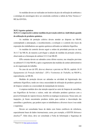 102
As medidas devem ser realizadas em horários de pico de utilização do ambiente e
a estratégia de amostragem deve ser construída conforme a tabela da Nota Técnica n.º
002 da ANVISA.
36.9.3 Agentes químicos
36.9.3.1 A empresa deve adotar medidas de prevenção coletivas e individuais quando
da utilização de produtos químicos.
As medidas de proteção coletiva devem atender ao disposto na NR-09,
contemplando a antecipação, o reconhecimento, a avaliação e o controle dos riscos da
exposição dos trabalhadores aos agentes químicos utilizados na indústria frigorífica.
As medidas de controle devem seguir a ordem de prioridade prevista no item
36.11.7 da NR-36, de maneira a privilegiar a adoção de medidas de proteção coletiva,
observando-se a hierarquia do subitem 9.3.5.2 da NR-09.
EPIs somente devem ser adotados como último recurso, nas situações previstas
no subitem 9.3.5.4 da NR-09, e após o esgotamento das medidas de caráter administrativo
ou de organização do trabalho.
No caso de uso de EPI, deve-se observar o previsto na NR-36, capítulo 36.10
Equipamentos de Proteção Individual - EPI e Vestimentas de Trabalho, na NR-09 e,
especialmente, na NR-06.
Medidas de proteção devem ser adotadas na atividade de higienização dos
ambientes frigoríficos, tendo em vista a necessidade de utilização de produtos químicos
de limpeza variados ou a necessidade de manipulação de misturas.
A empresa também deve dar atenção especial ao setor de limpeza de carretilhas,
nos frigoríficos de bovinos e suínos, onde são utilizados produtos químicos com a
possível formação de vapores tóxicos, borrifos ou respingos no processo. Nesse setor, em
inspeções, já foram encontrados produtos ácidos para realizar a desoxidação das
carretilhas e gancheiras, que podem expor os trabalhadores a diversos riscos à sua saúde
e segurança.
Devem ser consultadas bases de dados com fontes confiáveis de referência,
especialmente bases de dados internacionais, como, por exemplo, a GESTIS Substance
database28
. Além disso, deve ser consultada a Ficha de Informação e Segurança de
28
Disponível em http://gestis-en.itrust.de/.
 