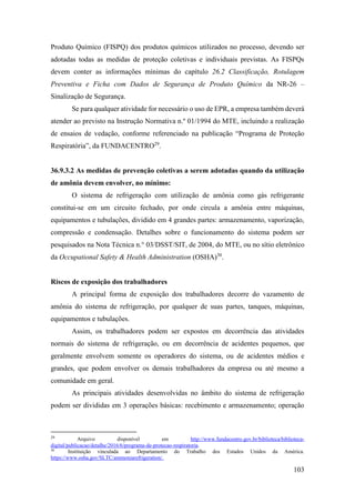 103
Produto Químico (FISPQ) dos produtos químicos utilizados no processo, devendo ser
adotadas todas as medidas de proteção coletivas e individuais previstas. As FISPQs
devem conter as informações mínimas do capítulo 26.2 Classificação, Rotulagem
Preventiva e Ficha com Dados de Segurança de Produto Químico da NR-26 –
Sinalização de Segurança.
Se para qualquer atividade for necessário o uso de EPR, a empresa também deverá
atender ao previsto na Instrução Normativa n.º 01/1994 do MTE, incluindo a realização
de ensaios de vedação, conforme referenciado na publicação “Programa de Proteção
Respiratória”, da FUNDACENTRO29
.
36.9.3.2 As medidas de prevenção coletivas a serem adotadas quando da utilização
de amônia devem envolver, no mínimo:
O sistema de refrigeração com utilização de amônia como gás refrigerante
constitui-se em um circuito fechado, por onde circula a amônia entre máquinas,
equipamentos e tubulações, dividido em 4 grandes partes: armazenamento, vaporização,
compressão e condensação. Detalhes sobre o funcionamento do sistema podem ser
pesquisados na Nota Técnica n.° 03/DSST/SIT, de 2004, do MTE, ou no sítio eletrônico
da Occupational Safety & Health Administration (OSHA)30
.
Riscos de exposição dos trabalhadores
A principal forma de exposição dos trabalhadores decorre do vazamento de
amônia do sistema de refrigeração, por qualquer de suas partes, tanques, máquinas,
equipamentos e tubulações.
Assim, os trabalhadores podem ser expostos em decorrência das atividades
normais do sistema de refrigeração, ou em decorrência de acidentes pequenos, que
geralmente envolvem somente os operadores do sistema, ou de acidentes médios e
grandes, que podem envolver os demais trabalhadores da empresa ou até mesmo a
comunidade em geral.
As principais atividades desenvolvidas no âmbito do sistema de refrigeração
podem ser divididas em 3 operações básicas: recebimento e armazenamento; operação
29
Arquivo disponível em http://www.fundacentro.gov.br/biblioteca/biblioteca-
digital/publicacao/detalhe/2016/6/programa-de-protecao-respiratoria.
30
Instituição vinculada ao Departamento do Trabalho dos Estados Unidos da América.
https://www.osha.gov/SLTC/ammoniarefrigeration/.
 