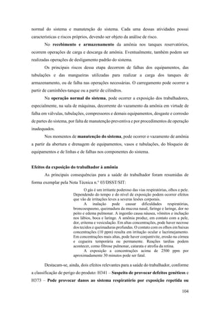 104
normal do sistema e manutenção do sistema. Cada uma dessas atividades possui
características e riscos próprios, devendo ser objeto da análise de risco.
No recebimento e armazenamento da amônia nos tanques reservatórios,
ocorrem operações de carga e descarga de amônia. Eventualmente, também podem ser
realizadas operações de desligamento padrão do sistema.
Os principais riscos dessa etapa decorrem de falhas dos equipamentos, das
tubulações e das mangueiras utilizadas para realizar a carga dos tanques de
armazenamento, ou de falha nas operações necessárias. O carregamento pode ocorrer a
partir de caminhões-tanque ou a partir de cilindros.
Na operação normal do sistema, pode ocorrer a exposição dos trabalhadores,
especialmente, na sala de máquinas, decorrente do vazamento da amônia em virtude de
falha em válvulas, tubulações, compressores e demais equipamentos, desgaste e corrosão
de partes do sistema, por falta de manutenção preventiva e por procedimentos de operação
inadequados.
Nos momentos de manutenção do sistema, pode ocorrer o vazamento de amônia
a partir da abertura e drenagem de equipamentos, vasos e tubulações, do bloqueio de
equipamentos e de linhas e de falhas nos componentes do sistema.
Efeitos da exposição do trabalhador à amônia
As principais consequências para a saúde do trabalhador foram resumidas de
forma exemplar pela Nota Técnica n.° 03/DSST/SIT:
O gás é um irritante poderoso das vias respiratórias, olhos e pele.
Dependendo do tempo e do nível de exposição podem ocorrer efeitos
que vão de irritações leves a severas lesões corporais.
A inalação pode causar dificuldades respiratórias,
broncoespasmo, queimadura da mucosa nasal, faringe e laringe, dor no
peito e edema pulmonar. A ingestão causa náusea, vômitos e inchação
nos lábios, boca e laringe. A amônia produz, em contato com a pele,
dor, eritema e vesiculação. Em altas concentrações, pode haver necrose
dos tecidos e queimaduras profundas. O contato com os olhos em baixas
concentrações (10 ppm) resulta em irritação ocular e lacrimejamento.
Em concentrações mais altas, pode haver conjuntivite, erosão na córnea
e cegueira temporária ou permanente. Reações tardias podem
acontecer, como fibrose pulmonar, catarata e atrofia da retina.
A exposição a concentrações acima de 2500 ppm por
aproximadamente 30 minutos pode ser fatal.
Destacam-se, ainda, dois efeitos relevantes para a saúde do trabalhador, conforme
a classificação de perigo do produto: H341 – Suspeito de provocar defeitos genéticos e
H373 – Pode provocar danos ao sistema respiratório por exposição repetida ou
 