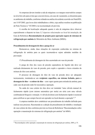 106
As empresas devem instalar a sala de máquinas e os tanques reservatórios sempre
no nível do solo para evitar que a nuvem tóxica, em caso de vazamento, se dissemine para
os ambientes de trabalho, conforme relatado na análise de acidente ocorrido em Natal/RN,
em 11/07/2003, que levou dois trabalhadores a óbito, cuja análise resultou na publicação
da Nota Técnica n.° 03/2004 e na recomendação ali prevista.
A escolha da localização adequada quanto à sala de máquinas deve observar
especialmente o disposto no item 3.2 Aspectos relacionados ao local da instalação, do
Guia de Referência Recomendações de projeto para operação segura de sistemas de
refrigeração por amônia do Ministério do Meio Ambiente (MMA).
Procedimentos de drenagem de óleo e purga de ar
Destacam-se, ainda, duas situações de exposição conhecidas no sistema de
refrigeração de amônia para as quais recomenda-se sejam adotadas medidas de
prevenção:
1ª) Procedimento de drenagem de óleo acumulado em vaso de pressão
A purga do óleo dos vasos de pressão separadores de líquido não deve ser
realizada diretamente do vaso de pressão, pois expõe o operador a riscos oriundos da
mistura de óleo com amônia.
O processo de drenagem de óleo do vaso de pressão deve ser adequado
tecnicamente, instalando-se um recipiente específico, em sistema fechado, para a
drenagem de óleo – o coletor de óleo – com vapor quente para retirada da amônia, para
cada vaso de pressão onde for necessária a operação.
Na saída do vaso coletor de óleo deve ser instalada “uma válvula manual de
fechamento rápido (com retorno automático por mola) em série com uma válvula
combinada de bloqueio e retenção. A válvula de dreno com fechamento rápido é essencial
para certificar-se que sempre haverá um operador no local durante a operação”.33
A empresa também deve estabelecer um procedimento de trabalho definido para
realizar esse processo. Recomenda-se a adoção de procedimento de trabalho e instalação
do vaso coletor de óleo conforme previsto no Guia de Referência “Recomendações sobre
operação e manutenção de sistemas de refrigeração por amônia” do MMA.
33
Recomendações sobre operação e manutenção de sistemas de refrigeração por amônia, 2009, p. 55.
 