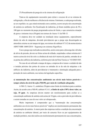 107
2ª) Procedimento de purga de ar do sistema de refrigeração
Trata-se de equipamento necessário para retirar o excesso de ar no sistema de
refrigeração, a fim de melhorar a eficiência do sistema. Entretanto, a cada purga realizada,
ao ser expelido o ar, que estará misturado com a amônia, ocorre um pico de concentração
de amônia no ambiente. Em fiscalização de indústrias, já foram medidos picos de 50 a
100 ppm no momento da purga programada acima do limite, o que caracteriza situação
de grave e iminente risco (30 ppm) nos termos do Anexo 11 da NR-15.
A empresa deve ter cuidado na instalação desse equipamento, especialmente
dentro da sala de máquinas, devendo providenciar que a purga seja descarregada na
atmosfera externa ou em tanque de água, nos termos do subitem 9.7.8.2 da norma técnica
ABNT NBR 16069:2010 – Segurança em sistemas frigoríficos.
Caso a purga seja realizada na atmosfera, assim como para a descarga das válvulas
de alívio de pressão, devem ser feitas acima do telhado, respeitadas a altura mínima de 5
metros acima do nível do solo e a distância de mais de 6 metros de janelas, entradas de ar
ou portas dos edifícios da indústria, conforme previsão da Nota Técnica n.° 03/DSST/SIT.
No caso de ser utilizado o tanque de água, a empresa deve tomar o cuidado de não
o instalar próximo das portas de acesso ou entradas de ar da sala de máquinas e de
edifícios da indústria, além de providenciar o tratamento e destinação adequada para a
proteção do meio ambiente, nos termos da legislação específica.
a) manutenção das concentrações ambientais aos níveis mais baixos possíveis e
sempre abaixo do nível de ação (NR-09), por meio de ventilação adequada;
A NR-15, Anexo 11, estabelece 20 ppm como limite de tolerância para a amônia.
Assim, de acordo com a NR-09, subitem 9.3.6.1, o limite de ação é 50% desse valor, ou
seja, 10 ppm. As empresas devem manter um monitoramento para avaliar se a
concentração ambiente de amônia está acima de 10 ppm, com a previsão de providências
a serem tomadas no caso de esse valor ser ultrapassado.
Muito importante é compreender que a “manutenção das concentrações
ambientais aos níveis mais baixos possíveis” implica um monitoramento permanente das
concentrações de amônia. A maior parte das empresas realiza a medição da concentração
de amônia no ambiente laboral, por meio de sensores fixos ou por equipamentos de
medição portáteis, mas não realiza um monitoramento permanente de suas concentrações,
 