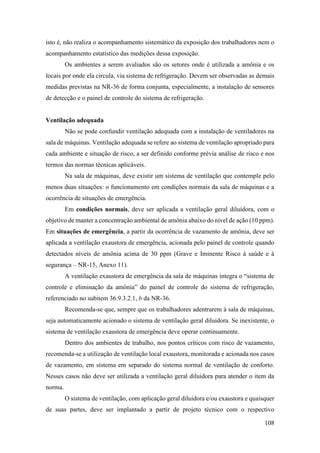 108
isto é, não realiza o acompanhamento sistemático da exposição dos trabalhadores nem o
acompanhamento estatístico das medições dessa exposição.
Os ambientes a serem avaliados são os setores onde é utilizada a amônia e os
locais por onde ela circula, via sistema de refrigeração. Devem ser observadas as demais
medidas previstas na NR-36 de forma conjunta, especialmente, a instalação de sensores
de detecção e o painel de controle do sistema de refrigeração.
Ventilação adequada
Não se pode confundir ventilação adequada com a instalação de ventiladores na
sala de máquinas. Ventilação adequada se refere ao sistema de ventilação apropriado para
cada ambiente e situação de risco, a ser definido conforme prévia análise de risco e nos
termos das normas técnicas aplicáveis.
Na sala de máquinas, deve existir um sistema de ventilação que contemple pelo
menos duas situações: o funcionamento em condições normais da sala de máquinas e a
ocorrência de situações de emergência.
Em condições normais, deve ser aplicada a ventilação geral diluidora, com o
objetivo de manter a concentração ambiental de amônia abaixo do nível de ação (10 ppm).
Em situações de emergência, a partir da ocorrência de vazamento de amônia, deve ser
aplicada a ventilação exaustora de emergência, acionada pelo painel de controle quando
detectados níveis de amônia acima de 30 ppm (Grave e Iminente Risco à saúde e à
segurança – NR-15, Anexo 11).
A ventilação exaustora de emergência da sala de máquinas integra o “sistema de
controle e eliminação da amônia” do painel de controle do sistema de refrigeração,
referenciado no subitem 36.9.3.2.1, b da NR-36.
Recomenda-se que, sempre que os trabalhadores adentrarem à sala de máquinas,
seja automaticamente acionado o sistema de ventilação geral diluidora. Se inexistente, o
sistema de ventilação exaustora de emergência deve operar continuamente.
Dentro dos ambientes de trabalho, nos pontos críticos com risco de vazamento,
recomenda-se a utilização de ventilação local exaustora, monitorada e acionada nos casos
de vazamento, em sistema em separado do sistema normal de ventilação de conforto.
Nesses casos não deve ser utilizada a ventilação geral diluidora para atender o item da
norma.
O sistema de ventilação, com aplicação geral diluidora e/ou exaustora e quaisquer
de suas partes, deve ser implantado a partir de projeto técnico com o respectivo
 