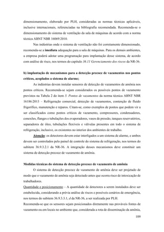 109
dimensionamento, elaborado por PLH, consideradas as normas técnicas aplicáveis,
inclusive internacionais, referenciadas na bibliografia recomendada. Recomenda-se o
dimensionamento do sistema de ventilação da sala de máquinas de acordo com a norma
técnica ABNT NBR 16069:2010.
Nas indústrias onde o sistema de ventilação não foi corretamente dimensionado,
recomenda-se a imediata adequação para a sala de máquinas. Para os demais ambientes,
a empresa poderá adotar uma programação para implantação desse sistema, de acordo
com análise de risco, nos termos do capítulo 36.11 Gerenciamento dos riscos da NR-36.
b) implantação de mecanismos para a detecção precoce de vazamentos nos pontos
críticos, acoplados a sistema de alarme;
As indústrias devem instalar sensores de detecção de vazamentos de amônia nos
pontos críticos. Recomenda-se sejam considerados os possíveis pontos de vazamento
previstos na Tabela 2 do item 5. Pontos de vazamentos da norma técnica ABNT NBR
16186:2013 – Refrigeração comercial, detecção de vazamentos, contenção de fluido
frigorífico, manutenção e reparos. Citam-se, como exemplos de pontos que podem vir a
ser classificados como pontos críticos de vazamento, compressores, condensadores,
conexões, flanges e tubulações dos evaporadores, vasos de pressão, tanques reservatórios,
separadores de óleo, tubulações flexíveis e válvulas presentes em todo o sistema de
refrigeração, inclusive, os existentes no interior dos ambientes de trabalho.
Atenção: os detectores devem estar interligados a um sistema de alarme, e ambos
devem ser controlados pelo painel de controle do sistema de refrigeração, nos termos do
subitem 36.9.3.2.1 da NR-36. A integração desses mecanismos deve constituir um
sistema de detecção precoce de vazamento de amônia.
Medidas técnicas do sistema de detecção precoce de vazamento de amônia
O sistema de detecção precoce de vazamento de amônia deve ser projetado de
modo que o vazamento de amônia seja detectado antes que ocorra risco de intoxicação de
trabalhadores.
Quantidade e posicionamento – A quantidade de detectores a serem instalados deve ser
estabelecida, considerando a prévia análise de riscos e possíveis cenários de emergência,
nos termos do subitem 36.9.3.3.1, d da NR-36, a ser realizada por PLH.
Recomenda-se que os sensores sejam posicionados diretamente nas prováveis fontes de
vazamento ou em locais no ambiente que, considerada a rota de disseminação da amônia,
 