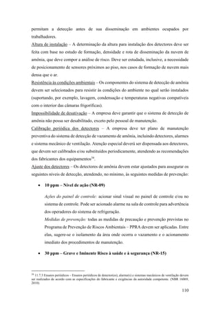 110
permitam a detecção antes de sua disseminação em ambientes ocupados por
trabalhadores.
Altura de instalação – A determinação da altura para instalação dos detectores deve ser
feita com base no estudo de formação, densidade e rota de disseminação da nuvem de
amônia, que deve compor a análise de risco. Deve ser estudada, inclusive, a necessidade
de posicionamento de sensores próximos ao piso, nos casos de formação de nuvem mais
densa que o ar.
Resistência às condições ambientais – Os componentes do sistema de detecção de amônia
devem ser selecionados para resistir às condições do ambiente no qual serão instalados
(suportando, por exemplo, lavagem, condensação e temperaturas negativas compatíveis
com o interior das câmaras frigoríficas).
Impossibilidade de desativação – A empresa deve garantir que o sistema de detecção de
amônia não possa ser desabilitado, exceto pelo pessoal de manutenção.
Calibração periódica dos detectores – A empresa deve ter plano de manutenção
preventiva do sistema de detecção de vazamento de amônia, incluindo detectores, alarmes
e sistema mecânico de ventilação. Atenção especial deverá ser dispensada aos detectores,
que devem ser calibrados e/ou substituídos periodicamente, atendendo as recomendações
dos fabricantes dos equipamentos34
.
Ajuste dos detectores – Os detectores de amônia devem estar ajustados para assegurar os
seguintes níveis de detecção, atendendo, no mínimo, às seguintes medidas de prevenção:
• 10 ppm – Nível de ação (NR-09)
Ações do painel de controle: acionar sinal visual no painel de controle e/ou no
sistema de controle. Pode ser acionado alarme na sala de controle para advertência
dos operadores do sistema de refrigeração.
Medidas de prevenção: todas as medidas de precaução e prevenção previstas no
Programa de Prevenção de Riscos Ambientais – PPRA devem ser aplicadas. Entre
elas, sugere-se o isolamento da área onde ocorra o vazamento e o acionamento
imediato dos procedimentos de manutenção.
• 30 ppm – Grave e Iminente Risco à saúde e à segurança (NR-15)
34
11.7.3 Ensaios periódicos – Ensaios periódicos de detector(es), alarme(s) e sistemas mecânicos de ventilação devem
ser realizados de acordo com as especificações do fabricante e exigências da autoridade competente. (NBR 16069,
2010)
 