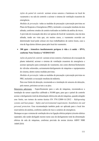 111
Ações do painel de controle: acionar avisos sonoros e luminosos no local do
vazamento e na sala de controle e acionar o sistema de ventilação exaustora de
emergência.
Medidas de prevenção: todas as medidas de precaução e prevenção previstas no
Plano de Resposta a Emergências (PRE), incluindo a evacuação imediata da área
afetada, conforme estudos de cenário realizados no âmbito da análise de riscos.
A previsão de evacuação não deve ser apenas do local de vazamento, mas da área
afetada, tendo em vista que, em muitos casos, o vazamento ocorrido em
determinado local pode colocar em risco trabalhadores de outros locais, caso a
rota de fuga destes últimos passe pelo local de vazamento.
• 300 ppm - Atmosfera imediatamente perigosa à vida e à saúde – IPVS,
conforme Nota Técnica n.° 03/DSST/SIT
Ações do painel de controle: acionar avisos sonoros e luminosos de evacuação da
planta industrial, acionar o sistema de ventilação exaustora de emergência e
acionar operações para contenção do vazamento, tais como abertura/fechamento
de válvulas solenoides, acionamento/desligamento de máquinas e equipamentos
do sistema, dentre outras medidas previstas.
Medidas de prevenção: todas as medidas de precaução e prevenção previstas no
PRE, incluindo a evacuação imediata da indústria.
Para esse limite de detecção, recomenda-se a instalação de sensores de detecção,
pelo menos, próximos ao teto e ao piso.
Detectores adicionais – Especificamente para a sala de máquinas, recomenda-se a
instalação de sensor específico calibrado a 30.000 ppm, para que o painel de controle
acione o desligamento total da alimentação elétrica da sala de máquinas, quando atingido
esse limite, nos termos da norma técnica EN 378-3:2008+A1:2012 – Refrigerating
systems and heat pumps – Safety and environmental requirements. Installation site and
personal protection. Essa recomendação também pode ser aplicada para o local dos
reservatórios de amônia, conforme análise de risco e cenários de emergência.
Destaque-se que o sistema de ventilação deve ter ligação elétrica própria (circuito elétrico
separado), não sendo desligado mesmo neste caso de desligamento total da alimentação
elétrica da sala de máquinas, conforme previsão da norma técnica ABNT NBR
16069:2010.
 