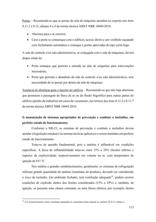 113
Portas – Recomenda-se que as portas da sala de máquinas atendam ao exposto nos itens
8.11.2 e 8.12, alíneas b e d da norma técnica ABNT NBR 16069:2010:
• Abertura para o ar exterior;
• Caso a porta se comunique com o edifício, acesso direto a um vestíbulo equipado
com fechamento automático e estanque e portas aprovadas do tipo corta-fogo.
A sala de controle e/ou sala administrativa, se conjugada com a sala de máquinas, deverá
dispor ainda de:
• Porta estanque que permita a entrada na sala de máquinas para intervenções
necessárias;
• Porta que permita o abandono da sala de controle e/ou sala administrativa, sem
necessidade de se passar por dentro da sala de máquinas.
Ausência de aberturas para o interior do edifício – Recomenda-se que não haja aberturas
que permitam a passagem de fluxo de ar ou do fluido frigorífico para outras partes do
edifício (prédio da indústria) em casos de vazamento, nos termos dos itens 8.11.2 e 8.11.7
da norma técnica ABNT NBR 16069:2010.
f) manutenção de sistemas apropriados de prevenção e combate a incêndios, em
perfeito estado de funcionamento;
Conforme a NR-23, os sistemas de prevenção e combate a incêndios devem
atender à legislação estadual e às normas técnicas aplicáveis e serem mantidos em perfeito
estado de funcionamento.
Trata-se de questão fundamental, pois a amônia é inflamável em condições
específicas. A faixa de inflamabilidade situa-se entre 15% a 28% (limites inferior e
superior de explosividade, respectivamente) em volume no ar, com temperatura de
ignição de 651 ºC.
Nos médios e grandes estabelecimentos, geralmente, os sistemas de refrigeração
utilizam grande quantidade de amônia (toneladas do produto), devendo ser considerado
o risco de incêndio. Em ambiente fechado, sem ventilação adequada35
, podem ocorrer
condições de explosão dentro dos limites considerados (15% a 28%) e, também, de
ignição, se presente uma chama constante ou uma faísca elétrica, por exemplo, dentre
35
Ver esclarecimentos sobre ventilação adequada no comentário deste manual ao subitem 36.9.3.2, alínea a.
 