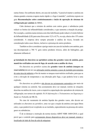114
outras fontes. Em ambiente aberto, em caso de incêndio, “é possível manter a amônia em
chama quando a mesma evapora muito rápido e o fogo é mantido”, conforme exposto no
guia Recomendações sobre comissionamento e início de operação de sistemas de
refrigeração por amônia do MMA.
Cabe destacar que a mistura da amônia com outros gases e substâncias pode
reduzir os limites de inflamabilidade considerados, o que aumenta a situação de perigo.
Por exemplo, a amônia numa mistura com óleo lubrificante pode reduzir o Limite Inferior
de Inflamabilidade (LII) para uma faixa entre 12,5 a 8,7%, ou seja, abaixo dos 15% antes
considerado. A empresa deve sempre proceder à análise de riscos, levando em
consideração todos esses fatores, inclusive a presença de outros produtos.
Também se deve considerar o perigo maior em caso de incêndio com amônia, pois
sua decomposição a 780 °C gera outros produtos tóxicos, além do hidrogênio, gás
altamente inflamável.
g) instalação de chuveiros ou sprinklers acima dos grandes vasos de amônia, para
mantê-los resfriados em caso de fogo, de acordo com a análise de risco;
Os chuveiros ou sprinklers acima dos grandes vasos de amônia (tanques ou
reservatório) devem ter sua utilização restrita somente a casos de incêndio provenientes
de outra área da indústria a fim de manter os tanques reservatórios resfriados, para que se
evite a elevação de temperatura e sua absorção pelo fogo, o que poderia levar a uma
explosão.
Os chuveiros ou splinklers não devem ter acionamento automático por meio de
qualquer sistema ou controle. Seu acionamento deve ser manual, restrito às situações
descritas na análise de riscos, com a respectiva capacitação dos operadores do sistema de
refrigeração, nos termos do capítulo 36.16 Informações e Treinamentos em Segurança e
Saúde no Trabalho da NR-36.
No caso de vazamento de amônia líquida dos grandes vasos, não devem ser
utilizados os chuveiros ou sprinklers, uma vez que a reação da amônia com água libera
calor, o que poderá levar à explosão ou ao incêndio, especialmente na presença de outros
gases ou substâncias.
É de se destacar a instrução da norma técnica ABNT NBR 16069:2010, a qual
prevê que o controle para acionamento desses dispositivos deve ser manual, remoto e
localizado do lado de fora da sala de máquinas.
 