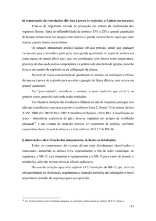 115
h) manutenção das instalações elétricas à prova de explosão, próximas aos tanques;
Trata-se de importante medida de precaução em virtude da combinação dos
seguintes fatores: faixa de inflamabilidade da amônia (15% a 28%), grande quantidade
de líquido armazenado nos tanques reservatórios e grande vazamento de vapor que pode
ocorrer a partir desses reservatórios.
Os tanques armazenam amônia líquida sob alta pressão, sendo que qualquer
vazamento para a atmosfera pode gerar uma grande quantidade de vapor de amônia em
curto espaço de tempo (flash gas), que, em combinação com fatores como temperatura,
presença de óleo ou de outros componentes e a potência de uma fonte de ignição, poderão
levar a um cenário de explosão ou de deflagração de chama.
No local de maior concentração de quantidade de amônia, as instalações elétricas
devem ser à prova de explosão para se evitar a geração de faísca elétrica, caso ocorra um
grande vazamento.
Por “proximidade”, entende-se o entorno, o meio ambiente que envolve os
grandes vasos, parte do local onde estão instalados.
Em relação à proteção das instalações elétricas da sala de máquinas, para que esta
não seja classificada como área explosiva (conforme Zona 2, Grupo IIA da norma técnica
ABNT NBR IEC 60079-10-1:2009 Atmosferas explosivas - Parte 10-1: Classificação de
áreas - Atmosferas explosivas de gás), deve-se implantar um projeto de ventilação
adequada36
e um sistema de detecção precoce de vazamento de amônia, conforme
comentários deste manual às alíneas a e b do subitem 36.9.3.2 da NR-36.
i) sinalização e identificação dos componentes, inclusive as tubulações;
Todos os componentes do sistema devem estar devidamente identificados e
sinalizados, atendendo as demais NRs, especialmente a NR-26 sobre sinalização de
segurança, a NR-12 para máquinas e equipamentos e a NR-13 para vasos de pressão e
tubulações, além das normas técnicas oficiais aplicáveis.
Deve-se dar atenção especial ao capítulo 13.6 Tubulações da NR-13, que, além da
obrigatoriedade de sinalização, regulamenta a inspeção periódica das tubulações e prevê
importantes medidas de segurança para sua operação.
36
Ver esclarecimentos sobre ventilação adequada no comentário deste manual ao subitem 36.9.3.2, alínea a.
 