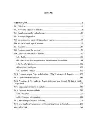SUMÁRIO
INTRODUÇÃO................................................................................................................ 1
36.1 Objetivos................................................................................................................... 6
36.2 Mobiliário e postos de trabalho ................................................................................ 6
36.3 Estrados, passarelas e plataformas.......................................................................... 20
36.4 Manuseio de produtos............................................................................................. 22
36.5 Levantamento e transporte de produtos e cargas.................................................... 43
36.6 Recepção e descarga de animais............................................................................. 57
36.7 Máquinas ................................................................................................................ 63
36.8 Equipamentos e ferramentas................................................................................... 73
36.9 Condições ambientais de trabalho.......................................................................... 90
36.9.1 Ruído................................................................................................................ 90
36.9.2 Qualidade do ar nos ambientes artificialmente climatizados........................... 98
36.9.3 Agentes químicos........................................................................................... 102
36.9.4 Agentes biológicos......................................................................................... 123
36.9.5 Conforto Térmico .......................................................................................... 130
36.10 Equipamentos de Proteção Individual - EPI e Vestimentas de Trabalho........... 153
36.11 Gerenciamento dos riscos................................................................................... 161
36.12 Programas de Prevenção dos Riscos Ambientais e de Controle Médico de Saúde
Ocupacional.................................................................................................................. 173
36.13 Organização temporal do trabalho...................................................................... 189
36.14 Organização das atividades ................................................................................ 209
36.14.7 Rodízios ....................................................................................................... 220
36.14.8 Aspectos psicossociais................................................................................. 224
36.15 Análise Ergonômica do Trabalho....................................................................... 225
36.16 Informações e Treinamentos em Segurança e Saúde no Trabalho..................... 230
REFERÊNCIAS ........................................................................................................... 244
 