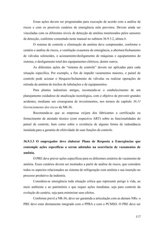 117
Essas ações devem ser programadas para execução de acordo com a análise de
riscos e com os possíveis cenários de emergência nela previstos. Devem ainda ser
vinculadas com os diferentes níveis de detecção de amônia monitorados pelos sensores
de detecção, conforme comentado neste manual no subitem 36.9.3.2, alínea b.
O sistema de controle e eliminação da amônia deve compreender, conforme o
cenário e análise de riscos, a ventilação exaustora de emergência, a abertura/fechamento
de válvulas solenoides, o acionamento/desligamento de máquinas e equipamentos do
sistema, o desligamento total dos equipamentos elétricos, dentre outros.
As diferentes ações do “sistema de controle” devem ser aplicadas para cada
situação específica. Por exemplo, a fim de impedir vazamentos maiores, o painel de
controle pode acionar o bloqueio/fechamento de válvulas ou realizar operações de
retirada da amônia de trechos de tubulações e de equipamentos.
Para plantas industriais antigas, recomenda-se o estabelecimento de um
planejamento cuidadoso de atualização tecnológica, com o objetivo de prevenir grandes
acidentes, mediante um cronograma de investimentos, nos termos do capítulo 36.11
Gerenciamento dos riscos da NR-36.
Recomenda-se que as empresas exijam dos fabricantes a certificação ou
fornecimento de atestado técnico (com respectiva ART) sobre as funcionalidades do
painel de controle, bem como sobre a existência de alguma forma de redundância
instalada para a garantia de efetividade de suas funções de controle.
36.9.3.3 O empregador deve elaborar Plano de Resposta a Emergências que
contemple ações específicas a serem adotadas na ocorrência de vazamentos de
amônia.
O PRE deve prever ações específicas para os diferentes cenários de vazamento de
amônia. Esses cenários devem ser montados a partir de análise de riscos, que considere
todos os aspectos relacionados ao sistema de refrigeração com amônia e sua inserção no
processo produtivo da indústria.
Considera-se emergência toda situação crítica que represente perigo à vida, ao
meio ambiente e ao patrimônio e que requer ações imediatas, seja para controle da
evolução do cenário, seja para minimizar seus efeitos.
Conforme prevê a NR-36, deve ser garantida a articulação com as demais NRs: o
PRE deve estar diretamente integrado com o PPRA e com o PCMSO. O PRE deve ser
 