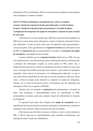 118
elaborado por PLH, consideradas a NR-23 e as normas técnicas aplicáveis, especialmente
sobre emergência e combate a incêndio.
36.9.3.3.1 O Plano de Resposta a Emergências deve conter, no mínimo:
a) nome e função do responsável técnico pela elaboração e revisão do plano;
b) nome e função do responsável pelo gerenciamento e execução do plano;
c) designação dos integrantes da equipe de emergência, responsáveis pela execução
de cada ação;
A NR-36 previu os itens mínimos que o PRE deve conter de forma detalhada. No
PRE devem constar, dentre outras informações, o nome e a função do responsável técnico
pela elaboração e revisão do plano, bem como do responsável pelo gerenciamento e
execução do plano. Cabe aqui diferenciar o responsável técnico pela elaboração/revisão
do PRE, os responsáveis pelo seu gerenciamento e execução e os integrantes da equipe
de emergência, encarregados da sua execução.
A norma estabelece que um responsável técnico elabore/revise o PRE. Ou seja,
este responsável deve ser profissional que reúna conhecimentos técnicos suficientes para
a prestação das informações exigidas na norma quanto ao PRE, dentre elas, o
estabelecimento dos possíveis cenários de emergência com base na análise de riscos, bem
como a descrição das medidas necessárias para resposta a cada cenário de emergência
estipulado. Assim, trata-se de documento a ser cuidadosamente elaborado, vez que se
trata, efetivamente, da definição de como agir em caso de emergência, sendo que, muitas
vezes, a forma de atuação pode minimizar os impactos do cenário de emergência.
Portanto, por se tratar de documento técnico, recomenda-se que sua elaboração seja
realizada por PLH, com a respectiva ART/RRT.
Ademais, deve ser nomeado o responsável pelo gerenciamento e execução do
plano. Suas atribuições e responsabilidades devem ser especificadas no PRE,
contemplando, no mínimo, ações antes, durante e depois do enfrentamento às situações
de emergência.
O responsável pelo plano deve designar uma equipe de emergência, com a
especificação de responsáveis pela execução de cada ação de enfrentamento à situação de
emergência, antes, durante e depois da mesma, por turno de trabalho.
Cabe destacar que não basta mencionar as funções e ações a serem tomadas no
PRE. A NR-36 exige que as responsabilidades sejam atribuídas nominalmente, com
indicação de nome e função dos trabalhadores.
 