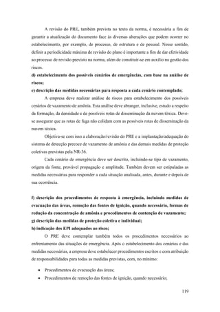119
A revisão do PRE, também prevista no texto da norma, é necessária a fim de
garantir a atualização do documento face às diversas alterações que podem ocorrer no
estabelecimento, por exemplo, de processo, de estrutura e de pessoal. Nesse sentido,
definir a periodicidade máxima de revisão do plano é importante a fim de dar efetividade
ao processo de revisão previsto na norma, além de constituir-se em auxílio na gestão dos
riscos.
d) estabelecimento dos possíveis cenários de emergências, com base na análise de
riscos;
e) descrição das medidas necessárias para resposta a cada cenário contemplado;
A empresa deve realizar análise de riscos para estabelecimento dos possíveis
cenários de vazamento de amônia. Esta análise deve abranger, inclusive, estudo a respeito
da formação, da densidade e de possíveis rotas de disseminação da nuvem tóxica. Deve-
se assegurar que as rotas de fuga não colidam com as possíveis rotas de disseminação da
nuvem tóxica.
Objetiva-se com isso a elaboração/revisão do PRE e a implantação/adequação do
sistema de detecção precoce de vazamento de amônia e das demais medidas de proteção
coletivas previstas pela NR-36.
Cada cenário de emergência deve ser descrito, incluindo-se tipo de vazamento,
origem da fonte, provável propagação e amplitude. Também devem ser estipuladas as
medidas necessárias para responder a cada situação analisada, antes, durante e depois de
sua ocorrência.
f) descrição dos procedimentos de resposta à emergência, incluindo medidas de
evacuação das áreas, remoção das fontes de ignição, quando necessário, formas de
redução da concentração de amônia e procedimentos de contenção de vazamento;
g) descrição das medidas de proteção coletiva e individual;
h) indicação dos EPI adequados ao risco;
O PRE deve contemplar também todos os procedimentos necessários ao
enfrentamento das situações de emergência. Após o estabelecimento dos cenários e das
medidas necessárias, a empresa deve estabelecer procedimentos escritos e com atribuição
de responsabilidades para todas as medidas previstas, com, no mínimo:
• Procedimentos de evacuação das áreas;
• Procedimentos de remoção das fontes de ignição, quando necessário;
 