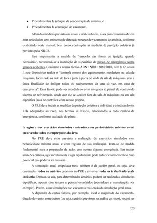 120
• Procedimentos de redução da concentração de amônia, e
• Procedimentos de contenção de vazamento.
Além das medidas previstas na alínea e deste subitem, esses procedimentos devem
estar articulados com o sistema de detecção precoce de vazamentos de amônia, conforme
explicitado neste manual, bem como contemplar as medidas de proteção coletivas já
previstas pela NR-36.
Para implementar a medida de “remoção das fontes de ignição, quando
necessário”, recomenda-se a instalação de dispositivo de parada de emergência contra
grandes acidentes. Conforme a norma técnica ABNT NBR 16069:2010, item 8.12, alínea
i, esse dispositivo realiza o “controle remoto dos equipamentos mecânicos na sala de
máquinas, localizado no lado de fora e junto à porta de saída da sala de máquinas, com a
única finalidade de desligar todos os equipamentos de uma só vez, em caso de
emergência”. Essa função pode ser atendida ou estar integrada ao painel de controle do
sistema de refrigeração, desde que ele se localize fora da sala de máquinas ou em sala
específica (sala de controle), com acesso próprio.
O PRE deve incluir as medidas de proteção coletiva e individual e a indicação dos
EPIs adequados ao risco, nos termos da NR-36, relacionados a cada cenário de
emergência, conforme avaliação do plano.
i) registro dos exercícios simulados realizados com periodicidade mínima anual
envolvendo todos os empregados da área.
No PRE deve estar prevista a realização de exercícios simulados com
periodicidade mínima anual e com registro de sua realização. Trata-se de medida
fundamental para a preparação da ação, caso ocorra alguma emergência. Em muitas
situações críticas, agir corretamente e agir rapidamente pode reduzir enormemente o dano
potencial que poderia ser causado.
A simulação anual estipulada neste subitem é de caráter geral, ou seja, deve
contemplar todos os cenários previstos no PRE e envolver todos os trabalhadores da
indústria. Destaca-se que, para determinados cenários, podem ser realizadas simulações
específicas, apenas com setores e pessoal envolvidos (operadores e manutenção, por
exemplo). Porém, estas simulações não excluem a realização da simulação geral anual.
A depender de certos fatores, por exemplo, local e magnitude do vazamento,
direção do vento, entre outros (ou seja, cenários previstos na análise de risco), poderá ser
 