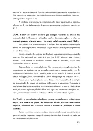 121
necessária a alteração da rota de fuga, devendo os simulados contemplar essas situações.
Nos simulados é necessário o uso de equipamentos auxiliares como birutas, lanternas,
rádios portáteis, megafones, etc.
A simulação geral anual deve, obrigatoriamente, incluir a evacuação da indústria,
além do uso de rotas de fuga, pontos de encontro e os demais procedimentos previstos no
PRE.
36.9.3.4 Sempre que ocorrer acidente que implique vazamento de amônia nos
ambientes de trabalho, deve ser efetuada a medição da concentração do produto no
ambiente para que seja autorizado o retorno dos trabalhadores às suas atividades.
Para cumprir com essa determinação, a indústria deve ter, obrigatoriamente, pelo
menos um medidor portátil da concentração do gás amônia à disposição dos operadores
da sala de máquinas.
Os procedimentos de reentrada, que detalhem, para cada um dos cenários, quando
deve ser feita a reentrada para medição e qual tipo de EPI adequado (por exemplo,
máscara facial simples ou vestimenta completa com ar mandado), devem estar
especificados na análise de riscos.
Recomenda-se que essa medição seja feita somente após a solução completa do
vazamento e que qualquer tipo de reentrada somente ocorra quando os detectores de
vazamento fixos indiquem que a concentração de amônia no local já retornou ao nível
abaixo de 30 ppm (Grave e Iminente Risco à saúde e à segurança, nos termos da NR-15).
Assim, após a regularização das causas do acidente, deve ser efetuada a medição
da concentração do produto no ambiente onde ocorreu o vazamento. Constatada a
ausência de risco, pode-se autorizar o retorno dos trabalhadores às suas atividades. Essa
medição deve ser registrada pelo SESMT ou pelo supervisor responsável da empresa, ou,
então, ser anotada no relatório de análise do acidente, conforme subitem seguinte.
36.9.3.4.1 Deve ser realizada avaliação das causas e consequências do acidente, com
registro das ocorrências, postos e locais afetados, identificação dos trabalhadores
expostos, resultados das avaliações clínicas e medidas de prevenção a serem
adotadas.
Devem ser consideradas como acidente todas as ocorrências de vazamento, sejam
pequenas, médias ou grandes, independentemente da quantidade de amônia envolvida ou
do afastamento dos trabalhadores.
 