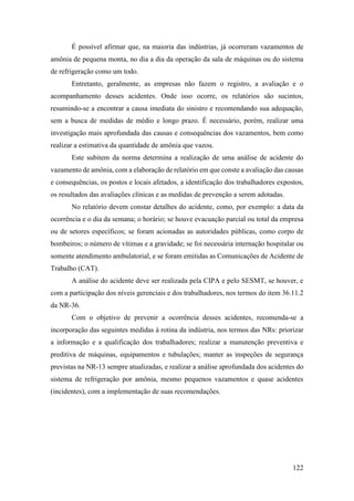 122
É possível afirmar que, na maioria das indústrias, já ocorreram vazamentos de
amônia de pequena monta, no dia a dia da operação da sala de máquinas ou do sistema
de refrigeração como um todo.
Entretanto, geralmente, as empresas não fazem o registro, a avaliação e o
acompanhamento desses acidentes. Onde isso ocorre, os relatórios são sucintos,
resumindo-se a encontrar a causa imediata do sinistro e recomendando sua adequação,
sem a busca de medidas de médio e longo prazo. É necessário, porém, realizar uma
investigação mais aprofundada das causas e consequências dos vazamentos, bem como
realizar a estimativa da quantidade de amônia que vazou.
Este subitem da norma determina a realização de uma análise de acidente do
vazamento de amônia, com a elaboração de relatório em que conste a avaliação das causas
e consequências, os postos e locais afetados, a identificação dos trabalhadores expostos,
os resultados das avaliações clínicas e as medidas de prevenção a serem adotadas.
No relatório devem constar detalhes do acidente, como, por exemplo: a data da
ocorrência e o dia da semana; o horário; se houve evacuação parcial ou total da empresa
ou de setores específicos; se foram acionadas as autoridades públicas, como corpo de
bombeiros; o número de vítimas e a gravidade; se foi necessária internação hospitalar ou
somente atendimento ambulatorial, e se foram emitidas as Comunicações de Acidente de
Trabalho (CAT).
A análise do acidente deve ser realizada pela CIPA e pelo SESMT, se houver, e
com a participação dos níveis gerenciais e dos trabalhadores, nos termos do item 36.11.2
da NR-36.
Com o objetivo de prevenir a ocorrência desses acidentes, recomenda-se a
incorporação das seguintes medidas à rotina da indústria, nos termos das NRs: priorizar
a informação e a qualificação dos trabalhadores; realizar a manutenção preventiva e
preditiva de máquinas, equipamentos e tubulações; manter as inspeções de segurança
previstas na NR-13 sempre atualizadas, e realizar a análise aprofundada dos acidentes do
sistema de refrigeração por amônia, mesmo pequenos vazamentos e quase acidentes
(incidentes), com a implementação de suas recomendações.
 