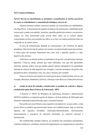 123
36.9.4 Agentes biológicos
36.9.4.1 Devem ser identificadas as atividades e especificadas as tarefas suscetíveis
de expor os trabalhadores a contaminação biológica, através de:
Algumas doenças animais (zoonoses) podem ser transmitidas aos trabalhadores
nos frigoríficos. A transmissão dos agentes biológicos do animal para o trabalhador pode
ocorrer pelo contato com pulmão, intestinos, aparelho genital dos animais, excrementos,
sangue, etc. Essa transmissão pode ocorrer pelas mãos, ao se colocar objetos
contaminados na boca, por projeção nos olhos, ao se ferir, ao respirar partículas finas em
suspensão no ar, dentre outros.
O risco de contaminação depende da concentração e da virulência do agente
patogênico. Decorre do tipo de animal e do contato com determinadas partes dos animais.
A maior parte das doenças bacterianas tem como sítio o aparelho genital e o tubo
digestivo dos animais.
Além disso, os animais podem ser portadores de germes sem apresentar sintomas
aparentes. Citam-se, ainda, animais que estão infectados, mas que não apresentam
sintomas; animais sadios, mas que podem possuir agentes patogênicos em quantidade
limitada no interior do tubo digestivo por exemplo; e animais portadores de germes não
patogênicos para o hospedeiro, mas, sim, para o homem, por exemplo.
Entre as zoonoses que podem ser muito graves para a saúde humana, tem-se, por
exemplo, Brucelose, Hidatidose, Febre Q. e Doenças como Raiva ou Tuberculose bovina.
a) estudo do local de trabalho, considerando as medidas de controle e higiene
estabelecidas pelas Boas Práticas de Fabricação - BPF;
A Portaria n.º 368/97 do Ministério da Agricultura, Pecuária e Abastecimento
(MAPA) estabelece os requisitos gerais de higiene e de boas práticas de fabricação para
alimentos elaborados/industrializados para o consumo humano.
De acordo com essa Portaria, esses requisitos são aplicáveis, no que couber, a toda
pessoa física ou jurídica que possua pelo menos um estabelecimento onde se realizem
algumas das seguintes atividades: elaboração/industrialização, fracionamento,
armazenamento e transporte de alimentos destinados ao comércio nacional e
internacional.
São estabelecidas medidas relativas: às condições das instalações (alojamentos,
vestiários, banheiros, ventilação, controle de temperaturas); aos equipamentos e utensílios
 