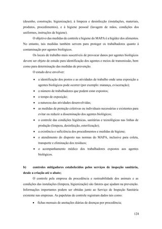 124
(desenho, construção, higienização); à limpeza e desinfecção (instalações, materiais,
produtos, procedimentos), e à higiene pessoal (lavagem de mãos, condições dos
uniformes, instruções de higiene).
O objetivo das medidas de controle e higiene do MAPA é a higidez dos alimentos.
No entanto, tais medidas também servem para proteger os trabalhadores quanto à
contaminação por agentes biológicos.
Os locais de trabalho mais suscetíveis de provocar danos por agentes biológicos
devem ser objeto de estudo para identificação dos agentes e meios de transmissão, bem
como para determinação das medidas de prevenção.
O estudo deve envolver:
• a identificação dos postos e as atividades de trabalho onde uma exposição a
agentes biológicos pode ocorrer (por exemplo: matança, evisceração);
• o número de trabalhadores que podem estar expostos;
• o tempo de exposição;
• a natureza das atividades desenvolvidas;
• as medidas de proteção coletivas ou individuais necessárias e existentes para
evitar ou reduzir a disseminação dos agentes biológicos;
• o controle das condições higiênicas, sanitárias e tecnológicas nas linhas de
produção (limpeza, desinfecção, esterilização);
• a existência e suficiência dos procedimentos e medidas de higiene;
• o atendimento do disposto nas normas do MAPA, inclusive para coleta,
transporte e eliminação dos resíduos;
• o acompanhamento médico dos trabalhadores expostos aos agentes
biológicos.
b) controles mitigadores estabelecidos pelos serviços de inspeção sanitária,
desde a criação até o abate;
O controle pela empresa da procedência e rastreabilidade dos animais e as
condições das instalações (limpeza, higienização) são fatores que ajudam na prevenção.
Informações importantes podem ser obtidas junto ao Serviço de Inspeção Sanitária
existente nas empresas. As papeletas de controle registram dados tais como:
• fichas mensais de anotações diárias de doenças por procedência;
 