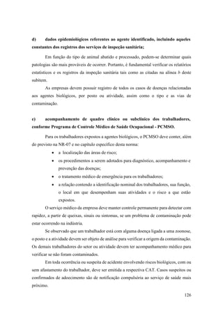 126
d) dados epidemiológicos referentes ao agente identificado, incluindo aqueles
constantes dos registros dos serviços de inspeção sanitária;
Em função do tipo de animal abatido e processado, podem-se determinar quais
patologias são mais prováveis de ocorrer. Portanto, é fundamental verificar os relatórios
estatísticos e os registros da inspeção sanitária tais como as citadas na alínea b deste
subitem.
As empresas devem possuir registro de todos os casos de doenças relacionadas
aos agentes biológicos, por posto ou atividade, assim como o tipo e as vias de
contaminação.
e) acompanhamento de quadro clínico ou subclínico dos trabalhadores,
conforme Programa de Controle Médico de Saúde Ocupacional - PCMSO.
Para os trabalhadores expostos a agentes biológicos, o PCMSO deve conter, além
do previsto na NR-07 e no capítulo específico desta norma:
• a localização das áreas de risco;
• os procedimentos a serem adotados para diagnóstico, acompanhamento e
prevenção das doenças;
• o tratamento médico de emergência para os trabalhadores;
• a relação contendo a identificação nominal dos trabalhadores, sua função,
o local em que desempenham suas atividades e o risco a que estão
expostos.
O serviço médico da empresa deve manter controle permanente para detectar com
rapidez, a partir de queixas, sinais ou sintomas, se um problema de contaminação pode
estar ocorrendo na indústria.
Se observado que um trabalhador está com alguma doença ligada a uma zoonose,
o posto e a atividade devem ser objeto de análise para verificar a origem da contaminação.
Os demais trabalhadores do setor ou atividade devem ter acompanhamento médico para
verificar se não foram contaminados.
Em toda ocorrência ou suspeita de acidente envolvendo riscos biológicos, com ou
sem afastamento do trabalhador, deve ser emitida a respectiva CAT. Casos suspeitos ou
confirmados de adoecimento são de notificação compulsória ao serviço de saúde mais
próximo.
 