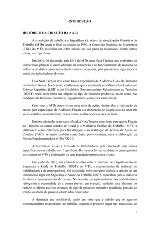 1
INTRODUÇÃO
HISTÓRICO DA CRIAÇÃO DA NR-36
As condições de trabalho em frigoríficos são objeto de atenção pelo Ministério do
Trabalho (MTb) desde o final da década de 1990. A Comissão Nacional de Ergonomia
(CNE) do MTb, instituída em 2000, incluiu em sua pauta de discussões, dentre outros
temas, os frigoríficos.
Em 2004, foi elaborada, pela CNE do MTb, uma Nota Técnica com o objetivo de
indicar boas práticas a serem adotadas na concepção e no funcionamento do trabalho na
indústria de abate e processamento de carnes e derivados, para preservar a segurança e a
saúde dos trabalhadores do setor.
Essa Nota Técnica teve como base a experiência da Auditoria-Fiscal do Trabalho
em Santa Catarina. Na ocasião, verificou-se que a acentuada prevalência das Lesões por
Esforço Repetitivo (LER) e dos Distúrbios Osteomusculares Relacionados ao Trabalho
(DORT) nesse setor tinha sua origem no tipo de processo produtivo, assim como nas
condições de trabalho (mobiliário, equipamentos, condições ambientais).
Com isso, o MTb desenvolveu uma série de ações, dentre elas a realização de
cursos para capacitação de Auditores-Fiscais e a elaboração de diagnóstico do setor em
vários estados, amadurecendo, dessa forma, as discussões acerca do tema.
Embora não tenha se tornado oficial, a Nota Técnica contribuiu para que os Fiscais
do Trabalho de outros estados do Brasil e o Ministério Público do Trabalho (MPT) a
utilizassem como referência para fiscalizações e na realização de Termos de Ajuste de
Conduta (TAC), servindo também como base, posteriormente, para a elaboração da
Norma Regulamentadora nº 36 (NR-36).
Acrescenta-se a isso a demanda de trabalhadores pela criação de uma norma
específica para o trabalho em frigoríficos. Da mesma forma, também os empregadores
solicitaram ao MTb a elaboração de uma regulação própria para o setor.
Em junho de 2010, foi efetuada reunião entre a diretoria do Departamento de
Segurança e Saúde no Trabalho (DSST), do MTb, e representantes de sindicato de
trabalhadores e de empregadores. Foi solicitada, pelos parceiros sociais, a criação de um
instrumento legal em Segurança e Saúde no Trabalho (SST), específico para a indústria
de abate e processamento de carnes. Na ocasião, os representantes dos trabalhadores
reforçaram a necessidade de a norma prever, em especial, medidas para eliminar ou
reduzir os efeitos nocivos oriundos do tipo de processo produtivo (cadência, pressão de
tempo, ausência de pausas), observados nesse setor.
A demanda era justificável, tendo em vista que é sabido que os agravos
osteomusculares relacionados ao trabalho ocupam o primeiro lugar nas estatísticas de
 
