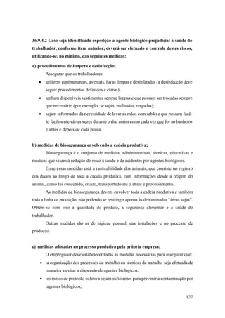 127
36.9.4.2 Caso seja identificada exposição a agente biológico prejudicial à saúde do
trabalhador, conforme item anterior, deverá ser efetuado o controle destes riscos,
utilizando-se, no mínimo, das seguintes medidas:
a) procedimentos de limpeza e desinfecção;
Assegurar que os trabalhadores:
• utilizem equipamentos, aventais, luvas limpas e desinfetadas (a desinfecção deve
seguir procedimentos definidos e claros);
• tenham disponíveis vestimentas sempre limpas e que possam ser trocadas sempre
que necessário (por exemplo: se sujas, molhadas, rasgadas);
• sejam informados da necessidade de lavar as mãos com sabão e que possam fazê-
lo facilmente várias vezes durante o dia, assim como cada vez que for ao banheiro
e antes e depois de cada pausa.
b) medidas de biosegurança envolvendo a cadeia produtiva;
Biossegurança é o conjunto de medidas, administrativas, técnicas, educativas e
médicas que visam à redução do risco à saúde e de acidentes por agentes biológicos.
Entre essas medidas está a rastreabilidade dos animais, que consiste no registro
dos dados ao longo de toda a cadeia produtiva, com informações desde a origem do
animal, como foi concebido, criado, transportado até o abate e processamento.
As medidas de biossegurança devem envolver toda a cadeia produtiva e também
toda a linha de produção, não podendo se restringir apenas às denominadas “áreas sujas”.
Obtém-se com isso a qualidade do produto, a segurança alimentar e a saúde do
trabalhador.
Outras medidas são as de higiene pessoal, das instalações e no processo de
produção.
c) medidas adotadas no processo produtivo pela própria empresa;
O empregador deve estabelecer todas as medidas necessárias para assegurar que:
• a organização dos processos de trabalho ou técnicas de trabalho seja efetuada de
maneira a evitar a dispersão de agentes biológicos;
• os meios de proteção coletiva sejam suficientes para prevenir a contaminação por
agentes biológicos;
 