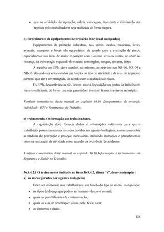 128
• que as atividades de operação, coleta, estocagem, transporte e eliminação dos
rejeitos pelos trabalhadores seja realizada de forma segura.
d) fornecimento de equipamentos de proteção individual adequados;
Equipamentos de proteção individual, tais como: óculos, máscaras, luvas,
aventais, mangotes e botas são necessários, de acordo com a avaliação de riscos,
especialmente nas áreas de maior exposição com o animal vivo ou morto, no abate ou
matança, na evisceração e quando do contato com órgãos, sangue, vísceras, fezes.
A escolha dos EPIs deve atender, no mínimo, ao previsto nas NR-06, NR-09 e
NR-36, devendo ser selecionados em função do tipo de atividade e da área do segmento
corporal que deve ser protegida, de acordo com a avaliação de riscos.
Os EPIs, descartáveis ou não, devem estar à disposição nos postos de trabalho em
número suficiente, de forma que seja garantido o imediato fornecimento ou reposição.
Verificar comentários deste manual ao capítulo 36.10 Equipamentos de proteção
individual – EPI e Vestimentas de Trabalho.
e) treinamento e informação aos trabalhadores.
A capacitação deve fornecer dados e informações suficientes para que o
trabalhador possa reconhecer os riscos devidos aos agentes biológicos, assim como sobre
as medidas de prevenção e proteção necessárias, incluindo instruções e procedimentos
tanto na realização da atividade como quando da ocorrência de acidentes.
Verificar comentários deste manual ao capítulo 36.16 Informações e treinamentos em
Segurança e Saúde no Trabalho.
36.9.4.2.1 O treinamento indicado no item 36.9.4.2, alínea “e”, deve contemplar:
a) os riscos gerados por agentes biológicos;
Deve ser informado aos trabalhadores, em função do tipo de animal manipulado:
• os tipos de doença que podem ser transmitidas pelo animal;
• quais as possibilidades de contaminação;
• quais as vias de penetração: olhos, pele, boca, nariz;
• os sintomas e sinais.
 