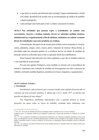 130
• o que fazer se ocorrer um ferimento (por exemplo: limpar imediatamente a ferida
com sabão, desinfetá-la de acordo com as recomendações do médico do trabalho
e depois protegê-la);
• como proteger uma lesão para evitar o contato com possíveis fontes.
36.9.4.3 Nas atividades que possam expor o trabalhador ao contato com
excrementos, vísceras e resíduos animais, devem ser adotadas medidas técnicas,
administrativas e organizacionais a fim de eliminar, minimizar ou reduzir o contato
direto do trabalhador com estes produtos ou resíduos.
Contaminações são passíveis de ocorrer pelo contato com excrementos e vísceras,
carnes, glândulas, sangue, ossos, couros, pelos e dejeções de animais. Dessa forma, as
atividades onde tais situações podem vir a acontecer devem ser objeto de medidas de
proteção coletivas suficientes para evitar a exposição direta dos trabalhadores.
Neste manual estão descritos em vários capítulos, o que são as medidas coletivas
e sua importância na prevenção.
No caso dos agentes biológicos, essas medidas se iniciam com a procedência do
animal e continuam com a adoção de medidas de biossegurança em todo o processo de
trabalho, incluindo medidas higiênico-sanitárias nos locais, máquinas e equipamentos.
36.9.5 Conforto Térmico
1. Introdução
Inicialmente, cabe esclarecer que o assunto tratado neste capítulo da norma não se
constitui em uma inovação temática. É sabido que a CLT, desde 1977, já aborda essa
questão em alguns de seus artigos37
.
Nos frigoríficos, problemas relacionados com a questão térmica se fazem
presentes em quase todos os locais de trabalho, existindo tanto ambientes com
37
Art. 176 - Os locais de trabalho deverão ter ventilação natural, compatível com o serviço realizado.
Parágrafo único: A ventilação artificial será obrigatória sempre que a natural não preencha as condições de conforto
térmico.
Art. 177 - Se as condições de ambiente se tornarem desconfortáveis, em virtude de instalações geradoras de frio ou de
calor, será obrigatório o uso de vestimenta adequada para o trabalho em tais condições ou de capelas, anteparos, paredes
duplas, isolamento térmico e recursos similares, de forma que os empregados fiquem protegidos contra as radiações
térmicas.
Art. 178 - As condições de conforto térmico dos locais de trabalho devem ser mantidas dentro dos limites fixados pelo
Ministério do Trabalho.
 