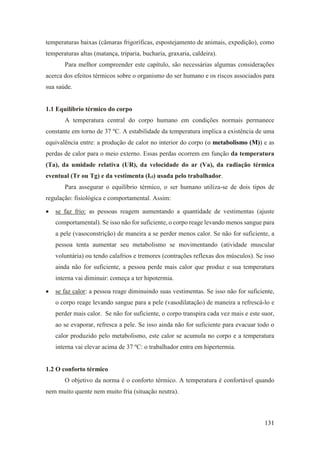 131
temperaturas baixas (câmaras frigoríficas, espostejamento de animais, expedição), como
temperaturas altas (matança, triparia, bucharia, graxaria, caldeira).
Para melhor compreender este capítulo, são necessárias algumas considerações
acerca dos efeitos térmicos sobre o organismo do ser humano e os riscos associados para
sua saúde.
1.1 Equilíbrio térmico do corpo
A temperatura central do corpo humano em condições normais permanece
constante em torno de 37 ºC. A estabilidade da temperatura implica a existência de uma
equivalência entre: a produção de calor no interior do corpo (o metabolismo (M)) e as
perdas de calor para o meio externo. Essas perdas ocorrem em função da temperatura
(Ta), da umidade relativa (UR), da velocidade do ar (Va), da radiação térmica
eventual (Tr ou Tg) e da vestimenta (Icl) usada pelo trabalhador.
Para assegurar o equilíbrio térmico, o ser humano utiliza-se de dois tipos de
regulação: fisiológica e comportamental. Assim:
• se faz frio: as pessoas reagem aumentando a quantidade de vestimentas (ajuste
comportamental). Se isso não for suficiente, o corpo reage levando menos sangue para
a pele (vasoconstrição) de maneira a se perder menos calor. Se não for suficiente, a
pessoa tenta aumentar seu metabolismo se movimentando (atividade muscular
voluntária) ou tendo calafrios e tremores (contrações reflexas dos músculos). Se isso
ainda não for suficiente, a pessoa perde mais calor que produz e sua temperatura
interna vai diminuir: começa a ter hipotermia.
• se faz calor: a pessoa reage diminuindo suas vestimentas. Se isso não for suficiente,
o corpo reage levando sangue para a pele (vasodilatação) de maneira a refrescá-lo e
perder mais calor. Se não for suficiente, o corpo transpira cada vez mais e este suor,
ao se evaporar, refresca a pele. Se isso ainda não for suficiente para evacuar todo o
calor produzido pelo metabolismo, este calor se acumula no corpo e a temperatura
interna vai elevar acima de 37 ºC: o trabalhador entra em hipertermia.
1.2 O conforto térmico
O objetivo da norma é o conforto térmico. A temperatura é confortável quando
nem muito quente nem muito fria (situação neutra).
 