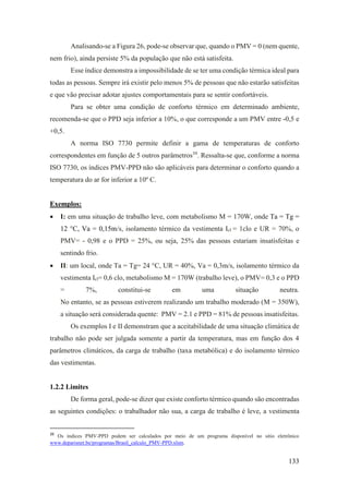 133
Analisando-se a Figura 26, pode-se observar que, quando o PMV = 0 (nem quente,
nem frio), ainda persiste 5% da população que não está satisfeita.
Esse índice demonstra a impossibilidade de se ter uma condição térmica ideal para
todas as pessoas. Sempre irá existir pelo menos 5% de pessoas que não estarão satisfeitas
e que vão precisar adotar ajustes comportamentais para se sentir confortáveis.
Para se obter uma condição de conforto térmico em determinado ambiente,
recomenda-se que o PPD seja inferior a 10%, o que corresponde a um PMV entre -0,5 e
+0,5.
A norma ISO 7730 permite definir a gama de temperaturas de conforto
correspondentes em função de 5 outros parâmetros39
. Ressalta-se que, conforme a norma
ISO 7730, os índices PMV-PPD não são aplicáveis para determinar o conforto quando a
temperatura do ar for inferior a 10º C.
Exemplos:
• I: em uma situação de trabalho leve, com metabolismo M = 170W, onde Ta = Tg =
12 °C, Va = 0,15m/s, isolamento térmico da vestimenta Icl = 1clo e UR = 70%, o
PMV= - 0,98 e o PPD = 25%, ou seja, 25% das pessoas estariam insatisfeitas e
sentindo frio.
• II: um local, onde Ta = Tg= 24 °C, UR = 40%, Va = 0,3m/s, isolamento térmico da
vestimenta Icl= 0,6 clo, metabolismo M = 170W (trabalho leve), o PMV= 0,3 e o PPD
= 7%, constitui-se em uma situação neutra.
No entanto, se as pessoas estiverem realizando um trabalho moderado (M = 350W),
a situação será considerada quente: PMV = 2.1 e PPD = 81% de pessoas insatisfeitas.
Os exemplos I e II demonstram que a aceitabilidade de uma situação climática de
trabalho não pode ser julgada somente a partir da temperatura, mas em função dos 4
parâmetros climáticos, da carga de trabalho (taxa metabólica) e do isolamento térmico
das vestimentas.
1.2.2 Limites
De forma geral, pode-se dizer que existe conforto térmico quando são encontradas
as seguintes condições: o trabalhador não sua, a carga de trabalho é leve, a vestimenta
39
Os índices PMV-PPD podem ser calculados por meio de um programa disponível no sítio eletrônico
www.deparisnet.be/programas/Brasil_calculo_PMV-PPD.xlsm.
 