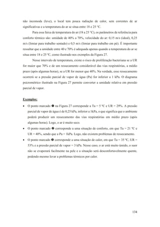 134
não incomoda (leve), o local tem pouca radiação de calor, sem correntes de ar
significativas e a temperatura do ar se situa entre 18 e 25 °C.
Para essa faixa de temperatura do ar (18 a 25 °C), os parâmetros de referência para
conforto térmico são: umidade de 40% a 70%, velocidade do ar: 0,15 m/s (ideal), 0,25
m/s (limiar para trabalho sentado) e 0,5 m/s (limiar para trabalho em pé). É importante
ressaltar que a umidade entre 40 e 70% é adequada apenas quando a temperatura do ar se
situa entre 18 e 25 ºC, como ilustrado nos exemplos da Figura 27.
Nesse intervalo de temperatura, existe o risco de proliferação bacteriana se a UR
for maior que 70% e de um ressecamento considerável das vias respiratórias, a médio
prazo (após algumas horas), se a UR for menor que 40%. Na verdade, esse ressecamento
ocorrerá se a pressão parcial de vapor de água (Pa) for inferior a 1 kPa. O diagrama
psicrométrico ilustrado na Figura 27 permite converter a umidade relativa em pressão
parcial de vapor.
Exemplos:
• O ponto marcado  na Figura 27 corresponde a Ta = 5 ºC e UR = 29%. A pressão
parcial de vapor de água é de 0,25 kPa, inferior a 1kPa, o que significa que o ambiente
poderá produzir um ressecamento das vias respiratórias em médio prazo (após
algumas horas). Logo, o ar é muito seco.
• O ponto marcado  corresponde a uma situação de conforto, em que Ta = 21 ºC e
UR = 40%, sendo que a Pa = 1kPa. Logo, não existem problemas de ressecamento.
• O ponto marcado  corresponde a uma situação de calor, em que Ta = 35 ºC, UR =
53% e a pressão parcial de vapor = 3 kPa. Nesse caso, o ar está muito úmido, o suor
não se evaporará facilmente na pele e a situação será desconfortavelmente quente,
podendo mesmo levar a problemas térmicos por calor.
 