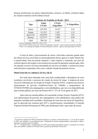 2
doenças profissionais nos países industrializados, inclusive, no Brasil, conforme dados
do Anuário Estatístico da Previdência Social:
Acidentes de Trabalho no Brasil – 2014
Tipo
Todos
CNAEs
CNAEs
Frigoríficoa % Frigoríficos
Típico 427.939 14.357 3,35
Trajeto 115.551 1.427 1,23
Sem CAT 145.075* 3.594 2,47
Doença 15.571** 1.089 6,99
Total 704.136 20.467 2,8
a
CNAEs consultados: 1020;1011; 1012 e 1013.
* Dos 145.075 acidentes sem CAT, 56.562 correspondem a CID M – Agravos Osteomusculares (38,98%).
** Das 15.571 doenças do trabalho, 8.938 são referentes a CID M – Agravos Osteomusculares (57,40%).
O setor de abate e processamento de carnes e derivados concentra grande parte
dos fatores de risco envolvidos no desencadeamento desses agravos à saúde. Dentre eles
a repetitividade, fruto da pressão temporal, e ritmo imposto e acentuado, por meio do
controle rigoroso dos tempos e movimentos na execução de operações sequenciadas, além
do emprego excessivo de força demandado por diversas atividades, a ausência de pausa
suficiente para recuperação, bem como a adoção forçada de posturas nocivas.
PROCESSO DE ELABORAÇÃO DA NR-36
Em razão dessa demanda, bem como pela complexidade e abrangência do setor
econômico envolvido, o processo de criação da norma foi longo. A proposta de texto
inicial foi elaborada por um Grupo de Estudos Tripartite (GET), composto por técnicos
representantes do governo (Auditores-Fiscais do Trabalho e pesquisadores da
FUNDACENTRO), dos empregadores e dos trabalhadores, que veio a ser disponibilizada
para consulta pública, por meio da Portaria SIT n.º 273, de 16 de agosto de 2011.
Após a fase de consulta pública, foi constituído o Grupo Técnico Tripartite (GTT),
com representantes do governo, dos empregadores e dos trabalhadores, para análise das
propostas recebidas pela sociedade e finalização do texto base da norma de frigoríficos,
que foi aprovado por consenso pelo GTT e, posteriormente, encaminhado à Comissão
Tripartite Paritária Permanente (CTPP), para deliberação final e aprovação da norma1
.
1
As decisões no âmbito da CTPP são firmadas buscando-se o consenso, conforme Portaria n.° 1.127, de 02 de outubro
de 2003, que estabelece os procedimentos para a elaboração de normas regulamentadoras relacionadas à saúde e
segurança e condições gerais de trabalho:
Art. 7º (...) Parágrafo único. As deliberações da CTPP serão tomadas perseguindo sempre a construção do consenso
entre seus membros, cabendo à SIT decidir sobre a questão que permanecer controversa.
 