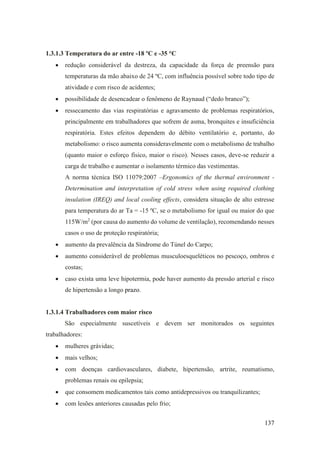 137
1.3.1.3 Temperatura do ar entre -18 ºC e -35 °C
• redução considerável da destreza, da capacidade da força de preensão para
temperaturas da mão abaixo de 24 ºC, com influência possível sobre todo tipo de
atividade e com risco de acidentes;
• possibilidade de desencadear o fenômeno de Raynaud (“dedo branco”);
• ressecamento das vias respiratórias e agravamento de problemas respiratórios,
principalmente em trabalhadores que sofrem de asma, bronquites e insuficiência
respiratória. Estes efeitos dependem do débito ventilatório e, portanto, do
metabolismo: o risco aumenta consideravelmente com o metabolismo de trabalho
(quanto maior o esforço físico, maior o risco). Nesses casos, deve-se reduzir a
carga de trabalho e aumentar o isolamento térmico das vestimentas.
A norma técnica ISO 11079:2007 –Ergonomics of the thermal environment -
Determination and interpretation of cold stress when using required clothing
insulation (IREQ) and local cooling effects, considera situação de alto estresse
para temperatura do ar Ta = -15 ºC, se o metabolismo for igual ou maior do que
115W/m2
(por causa do aumento do volume de ventilação), recomendando nesses
casos o uso de proteção respiratória;
• aumento da prevalência da Síndrome do Túnel do Carpo;
• aumento considerável de problemas musculoesqueléticos no pescoço, ombros e
costas;
• caso exista uma leve hipotermia, pode haver aumento da pressão arterial e risco
de hipertensão a longo prazo.
1.3.1.4 Trabalhadores com maior risco
São especialmente suscetíveis e devem ser monitorados os seguintes
trabalhadores:
• mulheres grávidas;
• mais velhos;
• com doenças cardiovasculares, diabete, hipertensão, artrite, reumatismo,
problemas renais ou epilepsia;
• que consomem medicamentos tais como antidepressivos ou tranquilizantes;
• com lesões anteriores causadas pelo frio;
 
