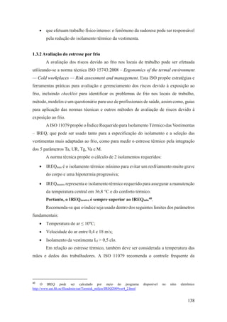 138
• que efetuam trabalho físico intenso: o fenômeno da sudorese pode ser responsável
pela redução do isolamento térmico da vestimenta.
1.3.2 Avaliação do estresse por frio
A avaliação dos riscos devido ao frio nos locais de trabalho pode ser efetuada
utilizando-se a norma técnica ISO 15743:2008 – Ergonomics of the termal environment
— Cold workplaces — Risk assessment and management. Esta ISO propõe estratégias e
ferramentas práticas para avaliação e gerenciamento dos riscos devido à exposição ao
frio, incluindo checklist para identificar os problemas de frio nos locais de trabalho,
método, modelos e um questionário para uso de profissionais de saúde, assim como, guias
para aplicação das normas técnicas e outros métodos de avaliação de riscos devido à
exposição ao frio.
AISO 11079 propõe o Índice Requerido para Isolamento Térmico das Vestimentas
– IREQ, que pode ser usado tanto para a especificação do isolamento e a seleção das
vestimentas mais adaptadas ao frio, como para medir o estresse térmico pela integração
dos 5 parâmetros Ta, UR, Tg, Va e M.
A norma técnica propõe o cálculo de 2 isolamentos requeridos:
• IREQmin é o isolamento térmico mínimo para evitar um resfriamento muito grave
do corpo e uma hipotermia progressiva;
• IREQneutro representa o isolamento térmico requerido para assegurar a manutenção
da temperatura central em 36,8 °C e do conforto térmico.
Portanto, o IREQneutro é sempre superior ao IREQmin
40
.
Recomenda-se que o índice seja usado dentro dos seguintes limites dos parâmetros
fundamentais:
• Temperatura do ar ≤ 10ºC;
• Velocidade do ar entre 0,4 e 18 m/s;
• Isolamento da vestimenta Icl > 0,5 clo.
Em relação ao estresse térmico, também deve ser considerada a temperatura das
mãos e dedos dos trabalhadores. A ISO 11079 recomenda o controle frequente da
40
O IREQ pode ser calculado por meio do programa disponível no sítio eletrônico
http://www.eat.lth.se/fileadmin/eat/Termisk_miljoe/IREQ2009ver4_2.html
 
