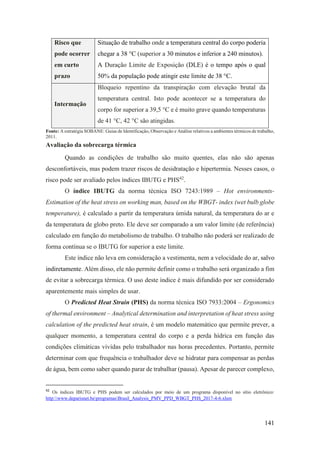141
Risco que
pode ocorrer
em curto
prazo
Situação de trabalho onde a temperatura central do corpo poderia
chegar a 38 °C (superior a 30 minutos e inferior a 240 minutos).
A Duração Limite de Exposição (DLE) é o tempo após o qual
50% da população pode atingir este limite de 38 °C.
Intermação
Bloqueio repentino da transpiração com elevação brutal da
temperatura central. Isto pode acontecer se a temperatura do
corpo for superior a 39,5 °C e é muito grave quando temperaturas
de 41 °C, 42 °C são atingidas.
Fonte: A estratégia SOBANE: Guias de Identificação, Observação e Análise relativos a ambientes térmicos de trabalho,
2011.
Avaliação da sobrecarga térmica
Quando as condições de trabalho são muito quentes, elas não são apenas
desconfortáveis, mas podem trazer riscos de desidratação e hipertermia. Nesses casos, o
risco pode ser avaliado pelos índices IBUTG e PHS42
.
O índice IBUTG da norma técnica ISO 7243:1989 – Hot environments-
Estimation of the heat stress on working man, based on the WBGT- index (wet bulb globe
temperature), é calculado a partir da temperatura úmida natural, da temperatura do ar e
da temperatura de globo preto. Ele deve ser comparado a um valor limite (de referência)
calculado em função do metabolismo de trabalho. O trabalho não poderá ser realizado de
forma contínua se o IBUTG for superior a este limite.
Este índice não leva em consideração a vestimenta, nem a velocidade do ar, salvo
indiretamente. Além disso, ele não permite definir como o trabalho será organizado a fim
de evitar a sobrecarga térmica. O uso deste índice é mais difundido por ser considerado
aparentemente mais simples de usar.
O Predicted Heat Strain (PHS) da norma técnica ISO 7933:2004 – Ergonomics
of thermal environment – Analytical determination and interpretation of heat stress using
calculation of the predicted heat strain, é um modelo matemático que permite prever, a
qualquer momento, a temperatura central do corpo e a perda hídrica em função das
condições climáticas vividas pelo trabalhador nas horas precedentes. Portanto, permite
determinar com que frequência o trabalhador deve se hidratar para compensar as perdas
de água, bem como saber quando parar de trabalhar (pausa). Apesar de parecer complexo,
42
Os índices IBUTG e PHS podem ser calculados por meio de um programa disponível no sítio eletrônico:
http:www.deparisnet.beprogramasBrasil_Analysis_PMV_PPD_WBGT_PHS_2017-4-6.xlsm
 