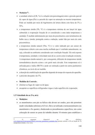 144
• Medições43:
➢ a umidade relativa (UR, %) é a relação (em porcentagem) entre a pressão parcial
de vapor de água (Pa) e a pressão de vapor na saturação na mesma temperatura.
Pode ser medida por meio de higrômetros de leitura direta com faixa de 5% a
95%.
➢ a temperatura úmida (Th, °C) é a temperatura mínima de um lençol de água
submetido à evaporação forçada do ar considerado a uma dada temperatura e
umidade. É medida indiretamente por meio de psicrômetros com termômetros de
bulbo seco e úmido, protegida contra a radiação, sendo lida por meio de carta
psicrométrica.
➢ a temperatura úmida natural (Thn, °C) é o valor indicado por um sensor de
temperatura coberto com uma mecha molhada que é ventilada naturalmente, ou
seja, colocado no ambiente considerado sem ventilação forçada. Ele está exposto
à temperatura, umidade e velocidade reais do ar, assim como à radiação existente.
A temperatura úmida natural é, por conseguinte, diferente da temperatura úmida
termodinâmica descrita acima e em geral mais elevada. Esta temperatura só é
utilizada para o índice IBUTG e pode ser estimada a partir de outros parâmetros
climáticos, ao invés de ser medida.
➢ a duração de estabilização do aparelho depende do tempo de resposta do aparelho.
➢ a precisão desejada é de 5%.
• Medidas de Controle:
➢ eliminar as fugas de vapor ou de água;
➢ encapotar as superfícies refrigeradas à água e toda superfície de evaporação.
1.3 Velocidade do ar (Va, m/s)
• Medições:
➢ os anemômetros com pás ou hélices não devem ser usados, pois não permitem
medir velocidades inferiores a 0,5 m/s. Deve ser utilizado o termoanemômetro (ou
anemômetro a fio quente), obedecendo-se procedimentos específicos, tais como
colocação do sensor no posto de trabalho durante 10 minutos para estabilizar a
43
O programa disponível no sítio eletrônico
www.deparisnet.be/programas/Brasil_conversao_parametros_umidade.xlsm permite calcular a UR em função de Th
(temperatura úmida) e vice-versa.
 