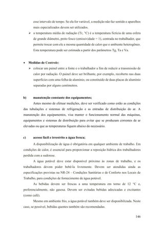146
esse intervalo de tempo. Se ela for variável, a medição não faz sentido e aparelhos
mais especializados devem ser utilizados.
➢ a temperatura média de radiação (Tr, °C) é a temperatura fictícia de uma esfera
de grande diâmetro, preto fosco (emissividade = 1), centrada no trabalhador, que
permite trocar com ele a mesma quantidade de calor que o ambiente heterogêneo.
Esta temperatura pode ser estimada a partir dos parâmetros Tg, Ta e Va.
• Medidas de Controle:
➢ colocar um painel entre a fonte e o trabalhador a fim de reduzir a transmissão de
calor por radiação. O painel deve ser brilhante, por exemplo, recoberto nas duas
superfícies com uma folha de alumínio, ou constituído de duas placas de alumínio
separadas por alguns centímetros.
b) manutenção constante dos equipamentos;
Antes mesmo de efetuar medições, deve ser verificado como estão as condições
das tubulações e sistemas de refrigeração e as entradas de distribuição do ar. A
manutenção dos equipamentos, visa manter o funcionamento normal das máquinas,
equipamentos e sistemas de distribuição para evitar que se produzam correntes de ar
elevadas ou que as temperaturas fiquem abaixo do necessário.
c) acesso fácil e irrestrito a água fresca;
A disponibilização de água é obrigatória em qualquer ambiente de trabalho. Em
condições de calor, é essencial para proporcionar a reposição hídrica dos trabalhadores
perdida com a sudorese.
A água potável deve estar disponível próximo às zonas de trabalho, e os
trabalhadores devem poder bebê-la livremente. Devem ser atendidas ainda as
especificações previstas na NR-24 – Condições Sanitárias e de Conforto nos Locais de
Trabalho, para condições de fornecimento de água potável.
As bebidas devem ser frescas a uma temperatura em torno de 12 °C e,
preferencialmente, não gasosa. Devem ser evitadas bebidas adocicadas e excitantes
(como café).
Mesmo em ambiente frio, a água potável também deve ser disponibilizada. Neste
caso, se possível, bebidas quentes também são recomendadas.
 
