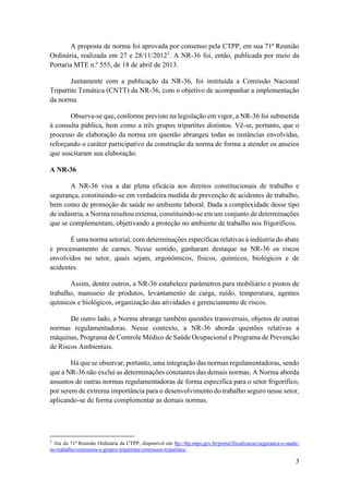 3
A proposta de norma foi aprovada por consenso pela CTPP, em sua 71ª Reunião
Ordinária, realizada em 27 e 28/11/20122
. A NR-36 foi, então, publicada por meio da
Portaria MTE n.º 555, de 18 de abril de 2013.
Juntamente com a publicação da NR-36, foi instituída a Comissão Nacional
Tripartite Temática (CNTT) da NR-36, com o objetivo de acompanhar a implementação
da norma.
Observa-se que, conforme previsto na legislação em vigor, a NR-36 foi submetida
à consulta pública, bem como a três grupos tripartites distintos. Vê-se, portanto, que o
processo de elaboração da norma em questão abrangeu todas as instâncias envolvidas,
reforçando o caráter participativo da construção da norma de forma a atender os anseios
que suscitaram sua elaboração.
A NR-36
A NR-36 visa a dar plena eficácia aos direitos constitucionais de trabalho e
segurança, constituindo-se em verdadeira medida de prevenção de acidentes de trabalho,
bem como de promoção de saúde no ambiente laboral. Dada a complexidade desse tipo
de indústria, a Norma resultou extensa, constituindo-se em um conjunto de determinações
que se complementam, objetivando a proteção no ambiente de trabalho nos frigoríficos.
É uma norma setorial, com determinações específicas relativas à indústria do abate
e processamento de carnes. Nesse sentido, ganharam destaque na NR-36 os riscos
envolvidos no setor, quais sejam, ergonômicos, físicos, químicos, biológicos e de
acidentes.
Assim, dentre outros, a NR-36 estabelece parâmetros para mobiliário e postos de
trabalho, manuseio de produtos, levantamento de carga, ruído, temperatura, agentes
químicos e biológicos, organização das atividades e gerenciamento de riscos.
De outro lado, a Norma abrange também questões transversais, objetos de outras
normas regulamentadoras. Nesse contexto, a NR-36 aborda questões relativas a
máquinas, Programa de Controle Médico de Saúde Ocupacional e Programa de Prevenção
de Riscos Ambientais.
Há que se observar, portanto, uma integração das normas regulamentadoras, sendo
que a NR-36 não exclui as determinações constantes das demais normas. A Norma aborda
assuntos de outras normas regulamentadoras de forma específica para o setor frigorífico,
por serem de extrema importância para o desenvolvimento do trabalho seguro nesse setor,
aplicando-se de forma complementar as demais normas.
2
Ata da 71ª Reunião Ordinária da CTPP, disponível em ftp://ftp.mtps.gov.br/portal/fiscalizacao/seguranca-e-saude-
no-trabalho/comissoes-e-grupos-tripartites/comissoes-tripartites/.
 