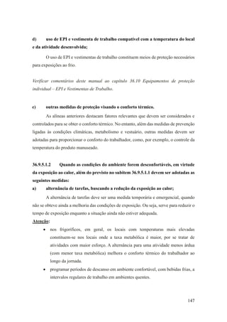 147
d) uso de EPI e vestimenta de trabalho compatível com a temperatura do local
e da atividade desenvolvida;
O uso de EPI e vestimentas de trabalho constituem meios de proteção necessários
para exposições ao frio.
Verificar comentários deste manual ao capítulo 36.10 Equipamentos de proteção
individual – EPI e Vestimentas de Trabalho.
e) outras medidas de proteção visando o conforto térmico.
As alíneas anteriores destacam fatores relevantes que devem ser considerados e
controlados para se obter o conforto térmico. No entanto, além das medidas de prevenção
ligadas às condições climáticas, metabolismo e vestuário, outras medidas devem ser
adotadas para proporcionar o conforto do trabalhador, como, por exemplo, o controle da
temperatura do produto manuseado.
36.9.5.1.2 Quando as condições do ambiente forem desconfortáveis, em virtude
da exposição ao calor, além do previsto no subitem 36.9.5.1.1 devem ser adotadas as
seguintes medidas:
a) alternância de tarefas, buscando a redução da exposição ao calor;
A alternância de tarefas deve ser uma medida temporária e emergencial, quando
não se obteve ainda a melhoria das condições de exposição. Ou seja, serve para reduzir o
tempo de exposição enquanto a situação ainda não estiver adequada.
Atenção:
• nos frigoríficos, em geral, os locais com temperaturas mais elevadas
constituem-se nos locais onde a taxa metabólica é maior, por se tratar de
atividades com maior esforço. A alternância para uma atividade menos árdua
(com menor taxa metabólica) melhora o conforto térmico do trabalhador ao
longo da jornada.
• programar períodos de descanso em ambiente confortável, com bebidas frias, a
intervalos regulares de trabalho em ambientes quentes.
 