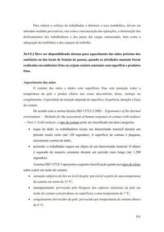 151
Para reduzir o esforço do trabalhador e diminuir a taxa metabólica, devem ser
adotadas medidas preventivas, tais como a mecanização das operações, a diminuição dos
deslocamentos dos trabalhadores e dos pesos das cargas manuseadas, bem como a
adequação do mobiliário e dos espaços de trabalho.
36.9.5.2 Deve ser disponibilizado sistema para aquecimento das mãos próximo dos
sanitários ou dos locais de fruição de pausas, quando as atividades manuais forem
realizadas em ambientes frios ou exijam contato constante com superfície e produtos
frios.
Aquecimento das mãos
O contato das mãos e dedos com superfícies frias sem proteção reduz a
temperatura da pele e produz efeitos tais como desconforto, dores, inchaço ou
congelamento. Agravidade da situação depende da superfície, frequência, duração e força
de contato.
De acordo com a norma técnica ISO 13732-3:2005 – Ergonomics of the thermal
environment — Methods for the assessment of human responses to contact with surfaces
— Part 3: Cold surfaces, o tipo de contato pode ser classificado em duas categorias:
• toque do dedo: os trabalhadores tocam um determinado material durante um
período muito curto (até 120 segundos). A superfície de contato é pequena,
unicamente a ponta do dedo;
• preensão: o trabalhador segura um objeto de um determinado material. O objeto
é segurado de maneira constante durante um período mais longo (até 1.200
segundos).
Anorma ISO 13732-3 apresenta a seguinte classificação quanto aos tipos de efeito
sobre a pele em razão do contato:
• sensação subjetiva de dor ao nível da pele: previsível a partir de uma temperatura
de contato em torno de 15 ºC;
• entorpecimento: provocado pelo bloqueio dos captores sensoriais da pele em
razão do contato com produtos ou superfícies a uma temperatura de 7 ºC;
• congelamento dos tecidos da pele: provocado por temperaturas de contato abaixo
de 0 °C.
 