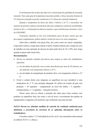 152
O resfriamento dos tecidos das mãos leva à diminuição da qualidade da contração
muscular. Para cada grau de temperatura muscular perdida, a força muscular diminui de
2% (força de contração muscular isométrica) a 4 % (força de contração dinâmica).
Quando a temperatura do dorso das mãos é inferior a 24 °C, é necessário um
aumento da pressão cutânea exercida pela mão para compensar a perda da sensibilidade,
devida ao frio, e a diminuição da destreza manual, o que contribui para aumentar o risco
de LER/DORT.
Exposições repetidas ao frio com resfriamento grave da pele, mesmo que não
provoquem congelamento, podem induzir a lesões de nervos ou vasos sanguíneos.
Além disso, trabalhar com peças frias, tais como cortes em carnes congeladas,
exige maior esforço e tempo para realizar a tarefa. Estudos indicam que o tempo de ciclo
de trabalho em uma operação de desossa de peito pode ficar de 10 a 20% mais longo
quando as peças estão muito frias.
Recomendações:
• Devem ser adotadas medidas preventivas para manter as mãos dos trabalhadores
aquecidas:
 em atividades de precisão com as mãos descobertas por mais de 20 minutos, em
um ambiente com temperatura inferior a 16º C;
 em atividades de manipulação de produtos frios, com temperatura inferior a 15º
C.
• Evitar o contato direto com máquinas ou superfícies em aço inoxidável a uma
temperatura de -5 °C sem proteção adequada. Os efeitos do contato da pele sem
proteção: > 45 segundos – congelamento ao nível dos dedos; > 5 segundos –
entorpecimento, e > 2 segundos – sensações de dores.
Nestes casos, deve-se efetuar a proteção das mãos para evitar contatos com
produtos ou superfícies frias, tais como: o uso de luvas e revestimento dos punhos de
equipamentos e máquinas com materiais cujo isolamento seja mais elevado.
36.9.5.3 Devem ser adotadas medidas de controle da ventilação ambiental para
minimizar a ocorrência de correntes de ar aplicadas diretamente sobre os
trabalhadores.
Consultar o tópico “1.3 Velocidade do ar (Va, m/s)” nos comentários deste manual
ao subitem 36.9.5.1.1, alínea a.
 