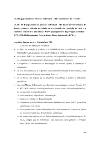 153
36.10 Equipamentos de Proteção Individual - EPI e Vestimentas de Trabalho
36.10.1 Os Equipamentos de proteção individual - EPI devem ser selecionados de
forma a oferecer eficácia necessária para o controle da exposição ao risco e o
conforto, atendendo o previsto nas NR-06 (Equipamentos de proteção Individual -
EPI) e NR-09 (Programa de Prevenção dos Riscos Ambientais - PPRA).
A seleção das vestimentas de trabalho e EPI
A seleção dos EPIs deve considerar:
• o nível de proteção, o conforto e a facilidade de uso por diferentes grupos de
trabalhadores, em diferentes tipos de atividades e de condições ambientais;
• se as partes do EPI em contato com o usuário são desprovidas de asperezas, saliências
ou outras características capazes de provocar irritação ou ferimentos;
• a adaptação à variabilidade de morfologias do usuário quanto a dimensões e
regulagens;
• se é de fácil colocação e se permite uma completa liberdade de movimentos, sem
comprometimento de gestos, posturas ou destreza;
• se são leves, sem prejuízo de sua eficiência e resistentes às condições ambientais
previsíveis;
• se possui Manual de Instruções e/ou descrição na embalagem, conforme Portaria SIT
n.º 452/2014, contendo os dados previstos na norma técnica de ensaio aplicável ou,
na sua ausência, os seguintes dados:
➢ armazenamento, higienização e manutenção;
➢ restrições e limitações do equipamento;
➢ vida útil ou periodicidade de substituição do todo ou das partes do EPI que sofram
deterioração com o uso;
➢ se o equipamento contém substâncias conhecidas ou suspeitas de provocar danos
ao usuário e/ou presença de substâncias alergênicas;
➢ os tempos máximos de uso em função da concentração/intensidade do agente de
risco, sempre que tal informação seja necessária para garantir a proteção
especificada para o equipamento;
 