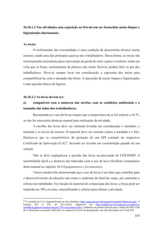 155
36.10.1.2 Nas atividades com exposição ao frio devem ser fornecidas meias limpas e
higienizadas diariamente.
As meias
O resfriamento das extremidades é uma condição de desconforto térmico muito
comum, sendo uma das principais queixas dos trabalhadores. Dessa forma, as meias são
extremamente necessárias para a prevenção da perda de calor e para o conforto, tendo em
vista que as botas, normalmente de plástico não muito flexível, podem ferir os pés dos
trabalhadores. Deve-se sempre levar em consideração a espessura das meias para
compatibilizá-las com o tamanho das botas. A reposição de meias limpas e higienizadas
é uma questão básica de higiene.
36.10.1.3 As luvas devem ser:
a) compatíveis com a natureza das tarefas, com as condições ambientais e o
tamanho das mãos dos trabalhadores;
Recomenda-se o uso de luvas sempre que a temperatura do ar for inferior a 16 ºC,
se não for necessária destreza manual para realização da atividade.
A escolha das luvas deve ser efetuada levando em consideração o tamanho, o
material e os níveis de textura. O material deve ser isolante contra a umidade e o frio.
Destaca-se que as características de proteção de um EPI constam do respectivo
Certificado de Aprovação (CA)45
, devendo ser levadas em consideração quando de sua
seleção.
Não se deve negligenciar a questão das luvas na prevenção de LER/DORT. A
sensibilidade táctil e a destreza são reduzidas com o uso de luva (Verificar comentários
deste manual ao capítulo 36.8 Equipamentos e ferramentas).
Vários estudos têm demonstrado que o uso de luvas é um fator que contribui para
o desenvolvimento de afecções tais como a síndrome do túnel do carpo, por aumentar o
esforço do trabalhador. Em função do material de composição das luvas, a força pode ser
reduzida em 30% ou mais, intensificando o esforço para efetuar a atividade.
45
A consulta de CA é disponibilizada no sítio eletrônico http://caepi.mte.gov.br/internet/ConsultaCAInternet.aspx. A
Portaria SIT nº 452, de 20/11/2014, disponível em http://trabalho.gov.br/seguranca-e-saude-no-
trabalho/legislacao/itemlist/category/703-sst-portarias-2014, estabelece as normas técnicas para o ensaio de EPIs a fim
de se determinar a proteção oferecida e os respectivos níveis de desempenho, que são informados no CA do EPI.
 