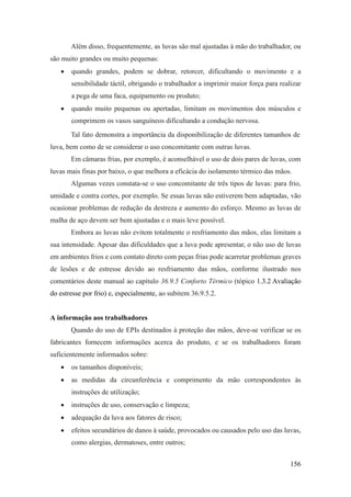 156
Além disso, frequentemente, as luvas são mal ajustadas à mão do trabalhador, ou
são muito grandes ou muito pequenas:
• quando grandes, podem se dobrar, retorcer, dificultando o movimento e a
sensibilidade táctil, obrigando o trabalhador a imprimir maior força para realizar
a pega de uma faca, equipamento ou produto;
• quando muito pequenas ou apertadas, limitam os movimentos dos músculos e
comprimem os vasos sanguíneos dificultando a condução nervosa.
Tal fato demonstra a importância da disponibilização de diferentes tamanhos de
luva, bem como de se considerar o uso concomitante com outras luvas.
Em câmaras frias, por exemplo, é aconselhável o uso de dois pares de luvas, com
luvas mais finas por baixo, o que melhora a eficácia do isolamento térmico das mãos.
Algumas vezes constata-se o uso concomitante de três tipos de luvas: para frio,
umidade e contra cortes, por exemplo. Se essas luvas não estiverem bem adaptadas, vão
ocasionar problemas de redução da destreza e aumento do esforço. Mesmo as luvas de
malha de aço devem ser bem ajustadas e o mais leve possível.
Embora as luvas não evitem totalmente o resfriamento das mãos, elas limitam a
sua intensidade. Apesar das dificuldades que a luva pode apresentar, o não uso de luvas
em ambientes frios e com contato direto com peças frias pode acarretar problemas graves
de lesões e de estresse devido ao resfriamento das mãos, conforme ilustrado nos
comentários deste manual ao capítulo 36.9.5 Conforto Térmico (tópico 1.3.2 Avaliação
do estresse por frio) e, especialmente, ao subitem 36.9.5.2.
A informação aos trabalhadores
Quando do uso de EPIs destinados à proteção das mãos, deve-se verificar se os
fabricantes fornecem informações acerca do produto, e se os trabalhadores foram
suficientemente informados sobre:
• os tamanhos disponíveis;
• as medidas da circunferência e comprimento da mão correspondentes às
instruções de utilização;
• instruções de uso, conservação e limpeza;
• adequação da luva aos fatores de risco;
• efeitos secundários de danos à saúde, provocados ou causados pelo uso das luvas,
como alergias, dermatoses, entre outros;
 